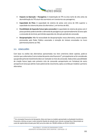 RELATÓRIO 2 - ESTUDOS DE ENGENHARIA E AFINS
AEROPORTO INTERNACIONAL PINTO MARTINS - FORTALEZA - CE
101
• Impacto na Operação – Passageiros: A implantação do TPS na área norte do sítio antes da
desmobilização do TPS atual não acarretaria em transtornos aos passageiros;
• Capacidade de Pista: A capacidade do sistema de pistas será cerca de 35% superior a
capacidade do sistema de pistas da alternativa 1, em termos de ASV;
• Possibilidade de Expansão Futura (pós-concessão): A capacidade do sistema de pistas com 2
pistas paralelas poderá atender a demanda de passageiros por aproximadamente 10 anos após
a concessão do terminal, permitindo expansões do sítio pós período de concessão.
• Desapropriações: Não há necessidade de desapropriações nessa alternativa, exceto aquelas
promovidas pelo Poder Público associadas à remoção de imóveis encostados no muro
patrimonial próximo ao TAG.
3.3. CONCLUSÕES
Com base na análise das alternativas apresentadas nos itens anteriores deste capítulo, pode-se
concluir que a alternativa 2 seria inviável do ponto vista financeiro37
, principalmente se for considerado
que grande parte do investimento deve ser realizado no início da concessão. Dada ainda a possibilidade
de criação futura (após este primeiro ciclo de concessão aeroportuária em Fortaleza) de outro
aeroporto em área que admite maior potencial de crescimento, optou-se então por modelar a primeira
alternativa.
37
Em simulação financeira do Aeroporto, feita com base no modelo apresentado na Avaliação Econômico-
Financeira, estimou-se que o valor presente líquido da solução (sem calcular outorga fixa e descontado ao
custo de capital determinado pela SAC) seria da ordem de -R$100 milhões em R$ de 12/2015.
 