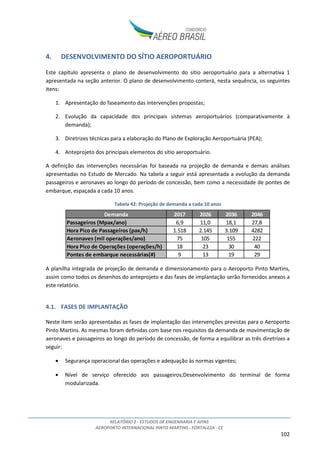 RELATÓRIO 2 - ESTUDOS DE ENGENHARIA E AFINS
AEROPORTO INTERNACIONAL PINTO MARTINS - FORTALEZA - CE
102
4. DESENVOLVIMENTO DO SÍTIO AEROPORTUÁRIO
Este capítulo apresenta o plano de desenvolvimento do sítio aeroportuário para a alternativa 1
apresentada na seção anterior. O plano de desenvolvimento conterá, nesta sequência, os seguintes
itens:
1. Apresentação do faseamento das intervenções propostas;
2. Evolução da capacidade dos principais sistemas aeroportuários (comparativamente à
demanda);
3. Diretrizes técnicas para a elaboração do Plano de Exploração Aeroportuária (PEA);
4. Anteprojeto dos principais elementos do sítio aeroportuário.
A definição das intervenções necessárias foi baseada na projeção de demanda e demais análises
apresentadas no Estudo de Mercado. Na tabela a seguir está apresentada a evolução da demanda
passageiros e aeronaves ao longo do período de concessão, bem como a necessidade de pontes de
embarque, espaçada a cada 10 anos.
Tabela 42: Projeção de demanda a cada 10 anos
A planilha integrada de projeção de demanda e dimensionamento para o Aeroporto Pinto Martins,
assim como todos os desenhos do anteprojeto e das fases de implantação serão fornecidos anexos a
este relatório.
4.1. FASES DE IMPLANTAÇÃO
Neste item serão apresentadas as fases de implantação das intervenções previstas para o Aeroporto
Pinto Martins. As mesmas foram definidas com base nos requisitos da demanda de movimentação de
aeronaves e passageiros ao longo do período de concessão, de forma a equilibrar as três diretrizes a
seguir:
• Segurança operacional das operações e adequação às normas vigentes;
• Nível de serviço oferecido aos passageiros;Desenvolvimento do terminal de forma
modularizada.
Demanda 2017 2026 2036 2046
Passageiros (Mpax/ano) 6,9 11,0 18,1 27,8
Hora Pico de Passageiros (pax/h) 1.518 2.145 3.109 4282
Aeronaves (mil operações/ano) 75 105 155 222
Hora Pico de Operações (operações/h) 18 23 30 40
Pontes de embarque necessárias(#) 9 13 19 29
 
