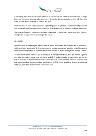 RELATÓRIO 2 - ESTUDOS DE ENGENHARIA E AFINS
AEROPORTO INTERNACIONAL PINTO MARTINS - FORTALEZA - CE
103
As análises quantitativas associadas à definição da capacidade dos sistemas aeroportuários ao longo
do tempo, bem como a comparação desta com a demanda, são apresentadas no item 4.2. Com base
nestas análises define-se o ano de entrada das fases.
A nomenclatura de fases empregada nesta seção não guarda relação com a nomenclatura tipicamente
empregada pela ANAC para descrever as fases de desenvolvimento de uma concessão aeroportuária.
Para todas as fases será consignado um prazo máximo de 24 meses para a conclusão does estudos,
obtenção das licenças cabíveis e realização das obras.
4.1.1. FASE 1
A primeira fase de intervenções deverá ter suas obras principiadas no primeiro ano da concessão,
inicialmente com a execução de levantamentos de campo necessários, seguidos pela elaboração e
detalhamento dos projetos de engenharia e estudos ambientais, e pela obtenção das licenças cabíveis.
Foi estabelecido como premissa que as correções de não conformidades, à luz das normas vigentes
associadas à segurança operacional (conforme seção 2.5), serão realizadas nesta primeira fase, ao fim
da qual todas essas impropriedades deverão estar sanadas. Foram também previstas para esta fase
uma primeira rodada de intervenções significativas no TPS, com a ampliação de área e pontes de
embarque, além de outras melhorias ao redor do sítio.
 