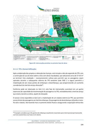RELATÓRIO 2 - ESTUDOS DE ENGENHARIA E AFINS
AEROPORTO INTERNACIONAL PINTO MARTINS - FORTALEZA - CE
104
Figura 69: Intervenções previstas na primeira fase de obras
4.1.1.1 TPS e Demais Edificações
Após a elaboração dos projetos e obtenção das licenças, será iniciada a obra de expansão do TPS, com
a construção da sua ala leste (sobre a área com obras inacabadas), que adicionará cerca de 57 mil m²
ao terminal. Esta ampliação – necessariamente vultosa para permitir que os passageiros sejam
operados durante a subsequente reforma do TPS existente (vide FASE 2 a seguir) permitirá a
implantação de seis novas pontes de embarque e desembarque, que proporcionarão um aumento
considerável do nível de serviço oferecido38
.
Conforme pode ser observado no item 4.2, esta fase de intervenções acarretará em um ganho
expressivo de capacidade de movimentação de passageiros no TPS, reestabelecendo o nível de serviço
que estará, durante as obras, aquém do desejado.
O acesso à área expandida se dará com a implantação de um viaduto externo ao TPS, que permitirá
acesso direto dos passageiros ao nível de embarque. Os passageiros de desembarque utilizarão o meio-
fio sob o viaduto, não havendo mais cruzamento destes fluxos e assegurando a separação vertical dos
38
O projeto considera que três pontes de embarque atualmente reversíveis para internacional permanecerão
com tal característica nas Fases 2 em diante.
 