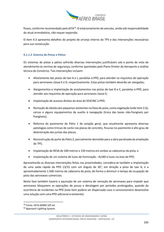 RELATÓRIO 2 - ESTUDOS DE ENGENHARIA E AFINS
AEROPORTO INTERNACIONAL PINTO MARTINS - FORTALEZA - CE
105
fluxos, conforme recomendado pela IATA39
. O estacionamento de veículos, ainda sob responsabilidade
do atual arrendatário, não requer expansão.
O item 4.3 apresenta detalhes do projeto de arranjo interno do TPS e das intervenções necessárias
para sua consecução.
4.1.1.2 Sistema de Pistas e Pátios
Os sistemas de pistas e pátios sofrerão diversas intervenções justificáveis sob o ponto de vista de
atendimento às normas de segurança, conforme apontadas pelo Plano Diretor do Aeroporto e análise
técnica do Consórcio. Tais intervenções incluem:
• Afastamento das pistas de taxi A e J, paralelas à PPD, para atender os requisitos de operação
para aeronaves classe E e D, respectivamente. Estas pistas também deverão ser alargadas;
• Alargamentos e implantação de acostamentos nas pistas de taxi B e C, paralelas à PPD, para
atender aos requisitos de operação para aeronaves classe E;
• Implantação de acessos diretos da área do SESCINC à PPD;
• Remoção de obstáculos pequenos existentes na faixa de pista, como vegetação (vide item 2.6),
cercas e alguns equipamentos de auxílio à navegação (troca das bases não-frangíveis por
frangíveis);
• Reforma do pavimento do Pátio 1 de aviação geral, que atualmente apresenta diversas
patologias como trincas de canto nas placas de concreto, fissuras no pavimento e alto grau de
deterioração das juntas das placas;
• Reconstrução de parte do Pátio 2, parcialmente demolido para a obra paralisada da ampliação
do TPS;
• Implantação de RESA de 240 metros x 150 metros em ambas as cabeceiras da pista; e
• Implantação de um sistema de luzes de Iluminação - ALS40 e luzes no eixo da PPD.
Aproveitando as diversas intervenções feitas nas proximidades, considera-se também a implantação
de uma saída rápida da PPD 13/31 com um ângulo de 30°, em direção a pista de taxi A, e a
aproximadamente 1.500 metros da cabeceira da pista, de forma a diminuir o tempo de ocupação de
pista das aeronaves comerciais.
Nesta fase também haverá a aquisição de um sistema de remoção de aeronaves para impedir que
aeronaves bloqueiem as operações de pouso e decolagem por períodos prolongados, quando da
ocorrência de incidentes na PPD (este item poderá ser dispensado caso o concessionário desenvolva
uma solução com uma PPD adicional à existente).
39
Fonte: IATA ADRM 10ª ed.
40
Approach Lighting System.
 