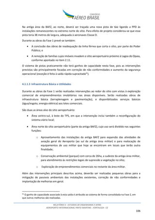 RELATÓRIO 2 - ESTUDOS DE ENGENHARIA E AFINS
AEROPORTO INTERNACIONAL PINTO MARTINS - FORTALEZA - CE
106
Na antiga área da BAFZ, ao norte, deverá ser traçada uma nova pista de táxi ligando a PPD às
instalações remanescentes no extremo norte do sítio. Para efeito de projeto considerou-se que essa
pista teria 38 metros de largura, adequada à aeronaves Classe D.
Durante as obras da Fase 1 prevê-se também:
• A conclusão das obras de readequação da linha férrea que corta o sítio, por parte do Poder
Público; e
• A remoção de famílias cujos imóveis invadem o sítio aeroportuário próximo à Lagoa do Opaia,
conforme apontado no item 2.11.
O sistema de pistas praticamente não terá ganhos de capacidade nesta fase, pois as intervenções
previstas são principalmente focadas em correção de não conformidades e aumento da segurança
operacional (exceção è feita à saída rápida supracitada41
).
4.1.1.3 Infraestrutura Básica e Utilidades
Durante as obras da Fase 1 serão realizadas intervenções ao redor do sítio com vistas à exploração
comercial de empreendimentos imobiliários nas áreas disponíveis. Serão realizadas obras de
infraestrutura básica (terraplenagem e pavimentação), e disponibilizados serviços básicos
(água/esgoto, energia elétrica) aos lotes comerciais.
São duas as áreas alvo do sitio aeroportuário:
• Área centro-sul, à leste do TPS, em que a intervenção inclui também a reconfiguração do
sistema viário local;
• Área norte do sítio aeroportuário (parte da antiga BAFZ), cujo uso será dividido nas seguintes
funções:
o Aproveitamento das instalações da antiga BAFZ para expansão das atividades de
aviação geral do Aeroporto (ao sul da antiga área militar) e para realocação de
equipamentos de uso militar que hoje se encontram em locais que terão outra
finalidade;
o Conservação ambiental (parque) com cerca de 26ha, a sudeste da antiga área militar,
para atendimento às restrições legais de supressão a vegetação no sítio;
o Exploração de empreendimentos comerciais no restante da área militar.
Além das intervenções principais descritas acima, deverão ser realizadas pequenas obras para a
mitigação de passivos ambientais das instalações existentes, correção de não conformidades e
implantação de melhorias em geral.
41
O ganho de capacidade associado à esta saída é atribuído ao sistema de forma consolidada na Fase 2, em
que outras melhorias são realizadas.
 