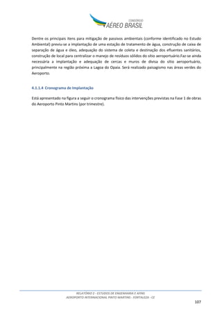 RELATÓRIO 2 - ESTUDOS DE ENGENHARIA E AFINS
AEROPORTO INTERNACIONAL PINTO MARTINS - FORTALEZA - CE
107
Dentre os principais itens para mitigação de passivos ambientais (conforme identificado no Estudo
Ambiental) previu-se a implantação de uma estação de tratamento de água, construção de caixa de
separação de água e óleo, adequação do sistema de coleta e destinação dos efluentes sanitários,
construção de local para centralizar o manejo de resíduos sólidos do sítio aeroportuário.Faz-se ainda
necessária a implantação e adequação de cercas e muros de divisa do sítio aeroportuário,
principalmente na região próxima a Lagoa do Opaia. Será realizado paisagismo nas áreas verdes do
Aeroporto.
4.1.1.4 Cronograma de Implantação
Está apresentado na figura a seguir o cronograma físico das intervenções previstas na Fase 1 de obras
do Aeroporto Pinto Martins (por trimestre).
 
