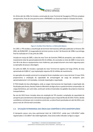 RELATÓRIO 2 - ESTUDOS DE ENGENHARIA E AFINS
AEROPORTO INTERNACIONAL PINTO MARTINS - FORTALEZA - CE
11
Em 30 de abril de 1996, foi iniciada a construção do novo Terminal de Passageiros (TPS) do complexo
aeroportuário, fruto de uma parceria entre a INFRAERO e os Governos Federal e Estadual do Ceará.
Figura 5: Euclides Pinto Martins e o Hidroavião Biplano
Em 1997, o TPS recebeu a classificação de terminal internacional, definição publicada na Portaria 393
GM5, de 05/06/1997. A inauguração do terminal ocorreu no dia 7 de fevereiro de 1998 e sua entrega
final foi realizada em 17 de junho de 1999.
Iniciada em março de 2005, a obra da nova Torre de Controle (TWR) do aeroporto, que recebeu um
investimento total de aproximadamente R$ 23 milhões, foi concluída no início de 2009. A nova torre
tem 40 m de altura e equipamentos mais modernos, que proporcionaram uma maior segurança para
as operações de pouso e decolagem.
Em julho de 2009, foi iniciada a operação do novo Terminal de Logística de Carga (TECA), de área
aproximada de 9.000 m², cuja implantação requereu R$ 35 milhões de investimento.
As operações de aviação comercial no aeroporto foram ampliadas com o novo terminal. O novo TECA
proporcionou a ampliação da capacidade de armazenagem de carga do aeroporto para
aproximadamente 5 mil toneladas, incluindo importação e exportação.
O TECA dispõe de área alfandegária, onde as cargas internacionais de importação e exportação são
fiscalizadas pela Anvisa, Receita Federal e Ministério da Agricultura e posteriormente armazenadas. As
cargas domésticas, por outro lado, continuam sendo armazenadas nos galpões das próprias empresas
transportadoras.
No ano de 2012 foram iniciadas obras de ampliação do TPS visando à ampliação da capacidade do
aeroporto para atendimento à demanda de passageiros para a Copa do Mundo de 2014. Porém, devido
a problemas contratuais com o consórcio construtor, as obras foram paralisadas em abril de 2014, com
pouco mais de 15% do total concluídas.
2.3. SITUAÇÃO PATRIMONIAL DAS ÁREAS QUE COMPÕEM O SÍTIO AEROPORTUÁRIO
O Aeroporto possui uma área patrimonial total de 5.303.557m², sendo que 5.195.429m² estão
regularizados e 111.682m² não estão legalizados. Estas áreas estão indicadas na figura a seguir.
 