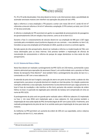 RELATÓRIO 2 - ESTUDOS DE ENGENHARIA E AFINS
AEROPORTO INTERNACIONAL PINTO MARTINS - FORTALEZA - CE
110
P1, P2 e P3 serão desativadas). Esta área deverá se tornar a ala internacional, dada a possibilidade de
acomodar aeronaves maiores sem interferir nas operações das pistas de taxi e PPD.
Após a reforma e a nova ampliação o TPS passará a contar com novos 58 mil m², sendo 43 mil m²
referentes a área em reforma e 14 mil m² referentes a ampliação. O TPS contará, ao total, com 115 mil
m² de área construída.
A reforma e ampliação do TPS acarretará em ganho na capacidade de processamento de passageiros
de aproximadamente 15% em relação a fase anterior, como se vê no item 4.2.2.
Durante a Fase 2 o estacionamento de veículos deverá ter sua ampliação de 848 para 1.567 vagas
concluída pelo arrendatário atual (conforme disposto em seu contrato – mais detalhes no item 5.4).
Considera-se que esta ampliação será finalizada em 2023, quando se encerra o contrato vigente.
No lado oposto do sítio aeroportuário, deverá ser realizada a reforma e a modernização do TAG, com
novas destinações para as áreas internas. Está prevista também a implantação de oficinas de
manutenção da concessionária e reforma do parque de cargas domésticas na área oeste do sítio
aeroportuário.
4.1.2.2 Sistema de Pistas e Pátios
Nesta fase deverá ser realizado o prolongamento da PPD 13/31 em 210 metros, aumentando o peso
máximo admissível para operações de aeronaves Classe E, em conformidade com o previsto no Plano
Diretor do Aeroporto Pinto Martins42
. Será também feito o prolongamento das pistas de taxi A e J,
conectando-se a 90° com a nova cabeceira 31.
A extensão da pista de taxi A exigirá a execução de aterro em parte da área verde a sudeste do sítio
aeroportuário, que possui um grande desnível em relação ao nível das pistas. Em relação a potenciais
restrições ambientais a essa operação, levantamentos na área demonstraram que a água presente no
local é fruto de inundação e não interfere no Rio Cocó; portanto não existem restrições de ordem
hídrica no local. A supressão da vegetação para extensão da taxiway será compensada em área ao
norte da PPD 13/31.
O prolongamento da pista será em grande parte realizado sobre o RESA da cabeceira 31 implantado
na Fase 1. Um novo RESA será implantado após a nova cabeceira 31. Está prevista também a
implantação de nova saída rápida da PPD, formando ângulo de 30° com à pista 13/31. Finalmente, será
realizado prolongamento da pista de taxi A no sentido oeste para implantação de área para teste de
motores.
As melhorias na PPD permitem um aumento da ordem de 10% em sua capacidade, como e observa
nos gráficos do item 4.2.1, mais adiante.
42
Minuta fornecida pela SAC.
 