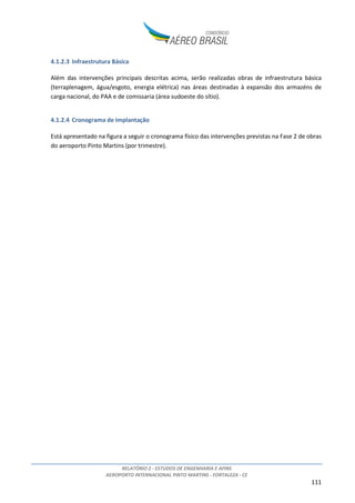 RELATÓRIO 2 - ESTUDOS DE ENGENHARIA E AFINS
AEROPORTO INTERNACIONAL PINTO MARTINS - FORTALEZA - CE
111
4.1.2.3 Infraestrutura Básica
Além das intervenções principais descritas acima, serão realizadas obras de infraestrutura básica
(terraplenagem, água/esgoto, energia elétrica) nas áreas destinadas à expansão dos armazéns de
carga nacional, do PAA e de comissaria (área sudoeste do sítio).
4.1.2.4 Cronograma de Implantação
Está apresentado na figura a seguir o cronograma físico das intervenções previstas na Fase 2 de obras
do aeroporto Pinto Martins (por trimestre).
 