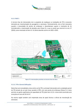 RELATÓRIO 2 - ESTUDOS DE ENGENHARIA E AFINS
AEROPORTO INTERNACIONAL PINTO MARTINS - FORTALEZA - CE
113
4.1.3. FASE 3
A terceira fase de intervenções tem o propósito de readequar as instalações do TPS à crescente
demanda por movimentação de passageiros e aeronaves. Particularmente, ela se fará necessária
quando a necessidade de pontes de embarque e desembarque superar o montante de 16
(considerando a maximização de posições para Classe C), o que se prevê que ocorrerá no ano 17
(2033), como mostrado no item 4.2. As obras deverão ocorrer em 2031 e 2032.
Figura 73: Intervenções previstas na terceira fase de obras
4.1.3.1 TPS e Demais Edificações
Nesta fase será remodelada a área centro-sul do TPS; a principal intervenção será a ampliação parcial
do TPS através de um píer linear paralelo à PPD, com sete pontes de embarque (Classe C). A obra
permite um ganho significativo de capacidade do TPS (vide item 4.2.2). A área total construída será
acrescida em cerca de 10 mil m².
Na mesma região também será implantada áreas de apoio técnico e oficina de manutenção de
aeronaves.
 