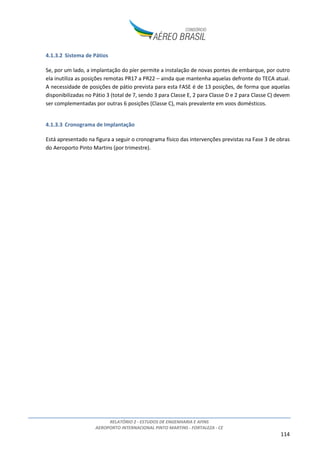 RELATÓRIO 2 - ESTUDOS DE ENGENHARIA E AFINS
AEROPORTO INTERNACIONAL PINTO MARTINS - FORTALEZA - CE
114
4.1.3.2 Sistema de Pátios
Se, por um lado, a implantação do píer permite a instalação de novas pontes de embarque, por outro
ela inutiliza as posições remotas PR17 a PR22 – ainda que mantenha aquelas defronte do TECA atual.
A necessidade de posições de pátio prevista para esta FASE é de 13 posições, de forma que aquelas
disponibilizadas no Pátio 3 (total de 7, sendo 3 para Classe E, 2 para Classe D e 2 para Classe C) devem
ser complementadas por outras 6 posições (Classe C), mais prevalente em voos domésticos.
4.1.3.3 Cronograma de Implantação
Está apresentado na figura a seguir o cronograma físico das intervenções previstas na Fase 3 de obras
do Aeroporto Pinto Martins (por trimestre).
 