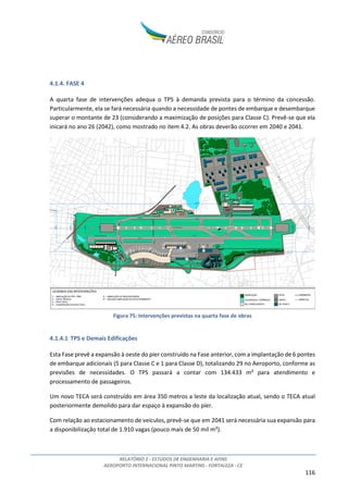 RELATÓRIO 2 - ESTUDOS DE ENGENHARIA E AFINS
AEROPORTO INTERNACIONAL PINTO MARTINS - FORTALEZA - CE
116
4.1.4. FASE 4
A quarta fase de intervenções adequa o TPS à demanda prevista para o término da concessão.
Particularmente, ela se fará necessária quando a necessidade de pontes de embarque e desembarque
superar o montante de 23 (considerando a maximização de posições para Classe C). Prevê-se que ela
inicará no ano 26 (2042), como mostrado no item 4.2. As obras deverão ocorrer em 2040 e 2041.
Figura 75: Intervenções previstas na quarta fase de obras
4.1.4.1 TPS e Demais Edificações
Esta Fase prevê a expansão à oeste do píer construído na Fase anterior, com a implantação de 6 pontes
de embarque adicionais (5 para Classe C e 1 para Classe D), totalizando 29 no Aeroporto, conforme as
previsões de necessidades. O TPS passará a contar com 134.433 m² para atendimento e
processamento de passageiros.
Um novo TECA será construído em área 350 metros a leste da localização atual, sendo o TECA atual
posteriormente demolido para dar espaço à expansão do píer.
Com relação ao estacionamento de veículos, prevê-se que em 2041 será necessária sua expansão para
a disponibilização total de 1.910 vagas (pouco mais de 50 mil m²).
 