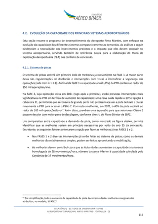 RELATÓRIO 2 - ESTUDOS DE ENGENHARIA E AFINS
AEROPORTO INTERNACIONAL PINTO MARTINS - FORTALEZA - CE
119
4.2. EVOLUÇÃO DA CAPACIDADE DOS PRINCIPAIS SISTEMAS AEROPORTUÁRIOS
Esta seção resume o programa de desenvolvimento do Aeroporto Pinto Martins, com enfoque na
evolução da capacidade dos diferentes sistemas comparativamente às demandas. As análises a seguir
evidenciam a necessidade dos investimentos previstos e o impacto que eles devem produzir no
sistema aeroportuário, servindo também de referência básica para a elaboração do Plano de
Exploração Aeroportuária (PEA) dos contrato de concessão.
4.2.1. Sistema de pistas
O sistema de pistas sofrerá um primeiro ciclo de melhorias já inicialmente na FASE 1. A maior parte
delas são regularizações de distâncias e intervenções com vistas a intensificar a segurança das
operações (vide item 4.1.1.2). Ao final da FASE 1 a capacidade anual (ASV) da PPD oscilará ao redor de
150 mil operações/ano.
Na FASE 2, cuja operação inicia em 2021 (logo após a primeira), estão previstas intervenções mais
significativas na PPD em termos de aumento de capacidade: uma nova saída rápida a 30º e ligação à
cabeceira 31, permitindo que aeronaves de grande porte não precisem acessar a pista de táxi J e cruzar
novamente a PPD para acessar o Pátio 2. Com estas melhorias, em 2021, o ASV da pista oscilará ao
redor de 165 mil operações/ano43
. Além disso, prevê-se uma expansão para que aeronaves Classe E
possam decolar com maior peso de decolagem, conforme diretriz do Plano Diretor de SBFZ.
Um comparativo entre capacidade e demanda de pista, como mostrado na figura abaixo, permite
identificar que as melhorias seriam em princípio necessárias por volta do ano 25 da concessão.
Entretanto, os seguintes fatores orientaram a opção por fazer as melhoras já nas FASES 1 e 2:
• Nas FASES 1 e 2 diversas intervenções já serão feitas no sistema de pistas; como as demais
melhorias são relativamente simples, podem ser feitas aproveitando a mobilização;
• As melhorias devem contribuir para que as Autoridades aumentem a capacidade atualmente
homologada de 28 movimentos/hora, número bastante inferior à capacidade calculada pelo
Consórcio de 37 movimentos/hora.
43
Por simplificação, todo o aumento de capacidade de pista decorrente destas melhorias marginais são
atribuídas, no modelo, à FASE 2.
 