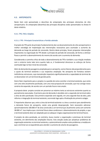 RELATÓRIO 2 - ESTUDOS DE ENGENHARIA E AFINS
AEROPORTO INTERNACIONAL PINTO MARTINS - FORTALEZA - CE
128
4.3. ANTEPROJETO
Neste item está apresentado o descritivo do anteprojeto dos principais elementos do sítio
aeroportuário. Os anteprojeto (desenhos) das principais disciplinas estão apresentados no Anexo III
deste relatório.
4.3.1. TPS, TAG e Galpões
4.3.1.1 TPS - Principais Características e Partido adotado
O projeto do TPS parte do princípio fundamental de aliar ao desenvolvimento do sítio aeroportuário à
melhor estratégia de implantação das intervenções necessárias para acomodar o aumento da
demanda ao longo do período de concessão. Dentro deste princípio, foram propostas intervenções
importantes na organização do TPS desde o princípio do período de concessão, de forma a otimizar
fluxos e permitir o desenvolvimento do mesmo de acordo com o aumento da demanda.
Considerando o caminho crítico de todo o desenvolvimento do TPS e também a sua relação imediata
com o entorno tanto lado terra quanto lado ar, é fundamental direcionar os esforços de forma
acentuada logo na fase inicial da concessão.
Além da demanda de passageiros projetada para o aeroporto, outros fatores são preponderantes para
o ajuste do terminal existente e sua respectiva ampliação. No aeroporto de Fortaleza existem
ineficiências estruturais, cuja manutenção impactaria significativamente a capacidade do terminal de
se desenvolver em um terminal de grande porte.
Outro fator importante para o projeto é a questão de como conciliar o terminal existente, que conta
com uma obra atualmente paralisada, com uma nova proposta de concessão, que traz consigo novos
cenários de expansão, de acordo com um período futuro mais amplo.
A proposta deste projeto consiste em preservar ao máximo tanto as estruturas existentes quanto as
parcialmente executadas. O primeiro pico de demanda é atendido com a expansão do terminal sobre
a área da obra paralisada. Esta primeira expansão será seguida, em uma segunda fase da obra, pela
reforma e integração do terminal existente, ocorrendo logo após a finalização do primeiro estágio.
É importante observar que, entre a área do terminal existente e a área a construir para atendimento
a demanda futura do aeroporto, existe uma grande desproporção. Será necessário adicionar
aproximadamente 100.000 m² de área construída a um terminal que atualmente conta com somente
38.000 m². Isso implica que o terminal futuro deve condicionar o desenvolvimento do projeto, e que
o terminal existente deve ser adaptado para se adequar à logica organizacional do terminal futuro.
O projeto da obra paralisada, ao contrário, busca manter a organização e premissas do terminal
existente, em detrimento das ampliações futuras. Esta solução acaba por perpetuar problemas de
organização existentes no terminal existente, e potencialmente ampliar estes problemas a medida em
que o terminal vai se expandindo para atender o aumento do volume de passageiros.
 
