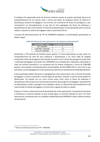 RELATÓRIO 2 - ESTUDOS DE ENGENHARIA E AFINS
AEROPORTO INTERNACIONAL PINTO MARTINS - FORTALEZA - CE
129
O problema de organização tanto do terminal existente quanto do projeto paralisado decorre do
compartilhamento de um mesmo nível, o térreo, dos fluxos de embarque (áreas de check-in) e
desembarque (esteiras de bagagem). Isso acarreta um cruzamento de fluxos de passageiros, e por
consequência um estrangulamento, já que não há uma segregação dos fluxos de embarque e
desembarque em dois níveis distintos. O meio fio de desembarque na obra paralisada está no nível do
subsolo, enquanto as esteiras de bagagem estão no pavimento térreo.
O manual de dimensionamento do TPS da INFRAERO estabelece a recomendação apresentada na
tabela a seguir.
Tabela 44: Número de níveis operacionais a ser adotado no planejamento46
Pax ano (bem. + des.) No
de Níveis Operacionais
Até 1.000.000 1
1.000.000 a 3.000.000 1 ½
Acima de 3.000.000 2
Atualmente, o TPS existente de Fortaleza possui apenas 1 ½ níveis operacionais, ou seja, existe um
compartilhamento do meio fio para embarque e desembarque e um único salão de chegada
compartilha o fluxo de passageiros direcionados aos check-in com o fluxo dos passageiros saindo após
a restituição de bagagem. De acordo com a INFRAERO, essa condição não é adequada e não atende os
níveis de conforto necessários a um aeroporto que há tempos ultrapassou a marca de 3.000.000
pax/ano. Essa posição é corroborada pelas recomendações do IATA ADRM 10ª ed., item 3.4.3.2, que
preconiza o uso de segregação em níveis operacionais distintos em aeroportos de médio/grande porte.
A obra paralisada também não possui a segregação dos níveis operacionais, com o nível de restituição
de bagagem e check-in mantendo a mesma lógica do existente. Somente o meio fio neste projeto foi
diferenciado. Tal solução cria um curto circuito ainda maior entre os fluxos de embarque e
desembarque, além de percursos verticais desnecessários do passageiro com bagagem, especialmente
no desembarque, aonde o passageiro seria obrigado a descer um desnível de aproximadamente 5,50
metros desde a retirada das bagagens no térreo até o saguão de saída no subsolo.
A Figura 4.7 indica as diversas formas de distribuição dos níveis operacionais. A proposta do Consórcio
é transformar o terminal indicado no item B desta figura no terminal indicado no item C (2 níveis
operacionais), atendendo assim as condições estabelecidas pela INFRAERO e pelas melhores práticas
aeroportuárias.
46
Manual de Dimensionamento do TPS – INFRAERO
 