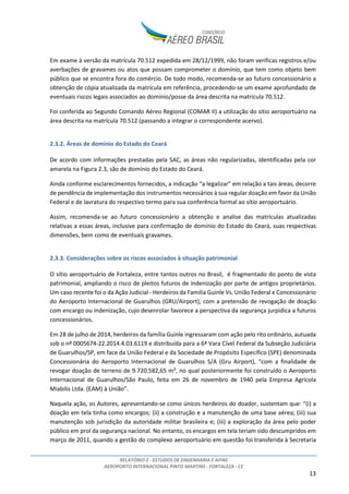 RELATÓRIO 2 - ESTUDOS DE ENGENHARIA E AFINS
AEROPORTO INTERNACIONAL PINTO MARTINS - FORTALEZA - CE
13
Em exame à versão da matrícula 70.512 expedida em 28/12/1999, não foram verificas registros e/ou
averbações de gravames ou atos que possam comprometer o domínio, que tem como objeto bem
público que se encontra fora do comércio. De todo modo, recomenda-se ao futuro concessionário a
obtenção de cópia atualizada da matrícula em referência, procedendo-se um exame aprofundado de
eventuais riscos legais associados ao domínio/posse da área descrita na matrícula 70.512.
Foi conferida ao Segundo Comando Aéreo Regional (COMAR II) a utilização do sitio aeroportuário na
área descrita na matrícula 70.512 (passando a integrar o correspondente acervo).
2.3.2. Áreas de domínio do Estado do Ceará
De acordo com informações prestadas pela SAC, as áreas não regularizadas, identificadas pela cor
amarela na Figura 2.3, são de domínio do Estado do Ceará.
Ainda conforme esclarecimentos fornecidos, a indicação “a legalizar” em relação a tais áreas, decorre
de pendência de implementação dos instrumentos necessários à sua regular doação em favor da União
Federal e de lavratura do respectivo termo para sua conferência formal ao sítio aeroportuário.
Assim, recomenda-se ao futuro concessionário a obtenção e analise das matrículas atualizadas
relativas a essas áreas, inclusive para confirmação de domínio do Estado do Ceará, suas respectivas
dimensões, bem como de eventuais gravames.
2.3.3. Considerações sobre os riscos associados à situação patrimonial
O sítio aeroportuário de Fortaleza, entre tantos outros no Brasil, é fragmentado do ponto de vista
patrimonial, ampliando o risco de pleitos futuros de indenização por parte de antigos proprietários.
Um caso recente foi o da Ação Judicial - Herdeiros da Familia Guinle Vs. União Federal e Concessionário
do Aeroporto Internacional de Guarulhos (GRU/Airport), com a pretensão de revogação de doação
com encargo ou indenização, cujo desenrolar favorece a perspectiva da segurança jurpidica a futuros
concessionários.
Em 28 de julho de 2014, herdeiros da família Guinle ingressaram com ação pelo rito ordinário, autuada
sob o nº 0005674-22.2014.4.03.6119 e distribuída para a 6ª Vara Cível Federal da Subseção Judiciária
de Guarulhos/SP, em face da União Federal e da Sociedade de Propósito Específico (SPE) denominada
Concessionária do Aeroporto Internacional de Guarulhos S/A (Gru Airport), “com a finalidade de
revogar doação de terreno de 9.720.582,65 m², no qual posteriormente foi construído o Aeroporto
Internacional de Guarulhos/São Paulo, feita em 26 de novembro de 1940 pela Empresa Agrícola
Miabilis Ltda. (EAM) à União”.
Naquela ação, os Autores, apresentando-se como únicos herdeiros do doador, sustentam que: “(i) a
doação em tela tinha como encargos; (ii) a construção e a manutenção de uma base aérea; (iii) sua
manutenção sob jurisdição da autoridade militar brasileira e; (iii) a exploração da área pelo poder
público em prol da segurança nacional. No entanto, os encargos em tela teriam sido descumpridos em
março de 2011, quando a gestão do complexo aeroportuário em questão foi transferida à Secretaria
 