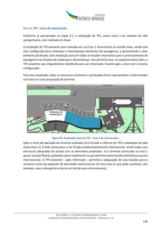 RELATÓRIO 2 - ESTUDOS DE ENGENHARIA E AFINS
AEROPORTO INTERNACIONAL PINTO MARTINS - FORTALEZA - CE
134
4.3.1.3 TPS - Fases de Implantação
Conforme já apresentado na seção 4.1, a ampliação do TPS, assim como a do restante do sítio
aeroportuário, será realizada em fases.
A ampliação do TPS existente será realizada em sua Fase 1 linearmente no sentido leste, sendo esta
área configurada para embarque e desembarque doméstico de passageiros, e aproveitando a obra
existente paralisada. Esta ampliação possuirá todas as funções necessárias para o processamento de
passageiros nas funções de embarque e desembarque. Isto permitirá que, na sequência desta obra, o
TPS existente seja integralmente interditado para ser reformado, ficando após a obra com a mesma
configuração.
Para esta ampliação, todas as estruturas existentes e paralisadas foram aproveitadas e reformuladas
com base na nova proposição de terminal.
Figura 94: Ampliação leste do TPS – Fase 1 de intervenções
Após o início de operação do terminal ampliado será iniciada a reforma do TPS e ampliação do lado
oeste (Fase 2). O lado oeste passa a ter função predominantemente internacional, sendo todas suas
estruturas adequadas de acordo com as demandas projetadas. Já o terminal construído na Fase 1
possui solução flexível, podendo operar totalmente ou parcialmente tanto funções domésticas quanto
internacionais. O TPS existente – após reformado – permitirá a adequação de suas funções para o
aumento acima do esperado de demandas internacionais em hora pico (o que pode acontecer, por
exemplo, caso o Aeroporto se torne um hub de voos internacionais).
 