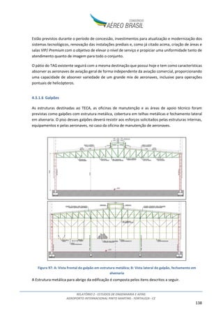 RELATÓRIO 2 - ESTUDOS DE ENGENHARIA E AFINS
AEROPORTO INTERNACIONAL PINTO MARTINS - FORTALEZA - CE
8
sendo responsável por cerca de 3% da movimentação de passageiros nos aeroportos do Brasil (12º
maior do Brasil e 3º do Nordeste, ANAC – dados de 2013).
Figura 3: Localização do Aeroporto Pinto Martins na região nordeste2
O aeroporto registra voos domésticos regulares e não regulares, internacionais regulares e não
regulares e de aviação geral. Opera também no segmento de cargas tanto domésticas quanto
internacionais.
Atualmente atuam 10 companhias aéreas nacionais e internacionais no aeroporto, sendo elas:
• Companhias Aéreas Brasileiras de Passageiros: Azul, Avianca, Gol e Tam;
• Companhias Aéreas Estrangeiras de Passageiros: Condor, G.S.A. Meridiana / Air Italy-Brasil,
TACV e TAP;
• Companhias Aéreas Cargueiras: Absa e Total.
Na última década o Aeroporto teve um aumento significativo de movimentação tanto de passageiros
quanto de carga (aumento de aproximadamente 350% e 160%, respectivamente, entre 2003 e 2014).
A tabela a seguir apresenta a evolução das movimentações nesse período.
2
Fonte: Google Earth
 