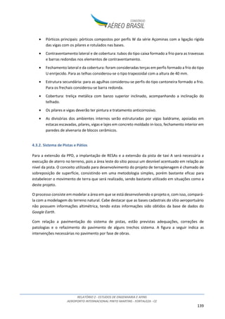 RELATÓRIO 2 - ESTUDOS DE ENGENHARIA E AFINS
AEROPORTO INTERNACIONAL PINTO MARTINS - FORTALEZA - CE
8
sendo responsável por cerca de 3% da movimentação de passageiros nos aeroportos do Brasil (12º
maior do Brasil e 3º do Nordeste, ANAC – dados de 2013).
Figura 3: Localização do Aeroporto Pinto Martins na região nordeste2
O aeroporto registra voos domésticos regulares e não regulares, internacionais regulares e não
regulares e de aviação geral. Opera também no segmento de cargas tanto domésticas quanto
internacionais.
Atualmente atuam 10 companhias aéreas nacionais e internacionais no aeroporto, sendo elas:
• Companhias Aéreas Brasileiras de Passageiros: Azul, Avianca, Gol e Tam;
• Companhias Aéreas Estrangeiras de Passageiros: Condor, G.S.A. Meridiana / Air Italy-Brasil,
TACV e TAP;
• Companhias Aéreas Cargueiras: Absa e Total.
Na última década o Aeroporto teve um aumento significativo de movimentação tanto de passageiros
quanto de carga (aumento de aproximadamente 350% e 160%, respectivamente, entre 2003 e 2014).
A tabela a seguir apresenta a evolução das movimentações nesse período.
2
Fonte: Google Earth
 