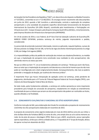 RELATÓRIO 2 - ESTUDOS DE ENGENHARIA E AFINS
AEROPORTO INTERNACIONAL PINTO MARTINS - FORTALEZA - CE
14
de Aviação Civil da Presidência da República ("SAC"), em decorrência do disposto na Medida Provisória
n.º 527/2011, convertida na Lei n.º 12.462/2011. Os encargos teriam novamente sido descumpridos
em junho de 2012, quando a SAC transferiu a administração, controle e exploração do complexo
aeroportuário a uma sociedade de propósito específico denominada Concessionária do Aeroporto
Internacional de Guarulhos S/A (GRU Airport), constituída pela Investimentos e Participações em
Infraestrutura S/A - Invepar (Invepar), pela Airports Company South Africa (ACSA) e, minoritariamente,
pela Empresa Brasileira de Infraestrutura Aeroportuária (INFRAERO).
Em 14 de outubro de 2014, o Juiz Federal, da 6ª Vara Cível da Subseção Judiciária de Guarulhos/SP,
MÁRCIO FERRO CATAPANI, prolatou sentença de mérito, julgando improcedente o pedido,
considerando:
i) a prescrição de pretensão à possível indenização, mesmo se aplicando, naquela hipótese, o prazo de
20 anos previsto no Código Civil de 196, na forma da regra de direito intertemporal prevista no artigo
2.028, do Código Civil vigente (2002);
ii) a impossibilidade jurídica do pedido de restituição dos imóveis aos doadores/herdeiros, na medida
em que a implantação do aeroporto teria constituído nova realidade (o sitio aeroportuário), não
admitindo retorno ao status quo ante.
No que se refere ao item “ii”, eis os fundamentos adotados em sentença: “Ainda que assim não fosse,
deve-se notar que a implantação do aeroporto civil desnaturou a área de tal maneira que ela não mais
pode ser reconfigurada com o bem originariamente doado. Consequentemente, não mais se poderia
pretender a revogação da doação, por ausência de interesse jurídico”.
É importante frisar que houve interposição de apelação contra tal sentença, ainda pendente de
julgamento, distribuída para a 3ª Turma do Tribunal Regional Federal da Terceira Região (TRF3), com
relatoria do Desembargador Federal Nery da Silveira.
De todo modo, pelos fundamentos adotados, a sentença em análise apresenta-se como importante
precedente para licitação de concessão de aeroportos, notadamente em relação ao entendimento
manifestado de que os imóveis que servem ao sitio aeroportuário não podem ser restituídos ao titular,
quando afetados a tal finalidade.
2.4. ZONEAMENTO CIVIL/MILITAR E FUNCIONAL DO SÍTIO AEROPORTUÁRIO
Conforme instrução da SAC, para elaboração dos Estudo foi considerada a proposta de rezoneamento
civil/militar do sítio aeroportuário elaborada em novembro de 2015.
A proposta de zoneamento antes vigente (elaborada em maio de 2011) definia como de uso militar a
área da Base Aérea de Fortaleza (BAFZ) no norte do sítio, uma ampla área ao sul e outras menores ao
redor da da pista de pouso e decolagem (PPD). Note-se que a BAFZ, atualmente, possui operações
apenas esporádicas, sendo que a última unidade aérea, o 1° Esquadrão do 5° Grupo de Aviação, deixou
de operar no local em dezembro de 2013.
 