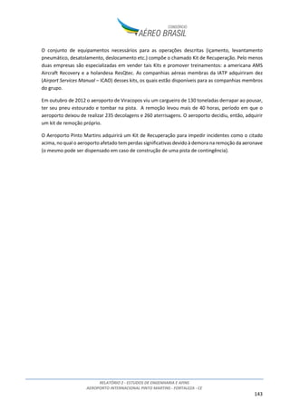 RELATÓRIO 2 - ESTUDOS DE ENGENHARIA E AFINS
AEROPORTO INTERNACIONAL PINTO MARTINS - FORTALEZA - CE
143
O conjunto de equipamentos necessários para as operações descritas (içamento, levantamento
pneumático, desatolamento, deslocamento etc.) compõe o chamado Kit de Recuperação. Pelo menos
duas empresas são especializadas em vender tais Kits e promover treinamentos: a americana AMS
Aircraft Recovery e a holandesa ResQtec. As companhias aéreas membras da IATP adquiriram dez
(Airport Services Manual – ICAO) desses kits, os quais estão disponíveis para as companhias membros
do grupo.
Em outubro de 2012 o aeroporto de Viracopos viu um cargueiro de 130 toneladas derrapar ao pousar,
ter seu pneu estourado e tombar na pista. A remoção levou mais de 40 horas, período em que o
aeroporto deixou de realizar 235 decolagens e 260 aterrisagens. O aeroporto decidiu, então, adquirir
um kit de remoção próprio.
O Aeroporto Pinto Martins adquirirá um Kit de Recuperação para impedir incidentes como o citado
acima, no qual o aeroporto afetado tem perdas significativas devido à demora na remoção da aeronave
(o mesmo pode ser dispensado em caso de construção de uma pista de contingência).
 