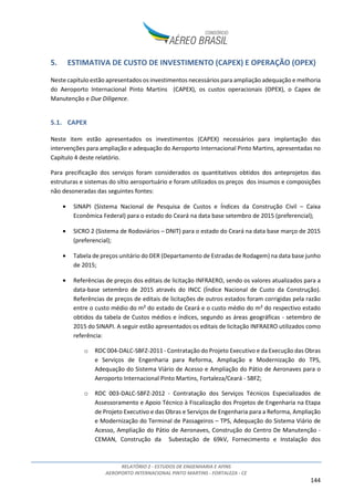 RELATÓRIO 2 - ESTUDOS DE ENGENHARIA E AFINS
AEROPORTO INTERNACIONAL PINTO MARTINS - FORTALEZA - CE
144
5. ESTIMATIVA DE CUSTO DE INVESTIMENTO (CAPEX) E OPERAÇÃO (OPEX)
Neste capítulo estão apresentados os investimentos necessários para ampliação adequação e melhoria
do Aeroporto Internacional Pinto Martins (CAPEX), os custos operacionais (OPEX), o Capex de
Manutenção e Due Diligence.
5.1. CAPEX
Neste item estão apresentados os investimentos (CAPEX) necessários para implantação das
intervenções para ampliação e adequação do Aeroporto Internacional Pinto Martins, apresentadas no
Capítulo 4 deste relatório.
Para precificação dos serviços foram considerados os quantitativos obtidos dos anteprojetos das
estruturas e sistemas do sítio aeroportuário e foram utilizados os preços dos insumos e composições
não desoneradas das seguintes fontes:
• SINAPI (Sistema Nacional de Pesquisa de Custos e Índices da Construção Civil – Caixa
Econômica Federal) para o estado do Ceará na data base setembro de 2015 (preferencial);
• SICRO 2 (Sistema de Rodoviários – DNIT) para o estado do Ceará na data base março de 2015
(preferencial);
• Tabela de preços unitário do DER (Departamento de Estradas de Rodagem) na data base junho
de 2015;
• Referências de preços dos editais de licitação INFRAERO, sendo os valores atualizados para a
data-base setembro de 2015 através do INCC (Índice Nacional de Custo da Construção).
Referências de preços de editais de licitações de outros estados foram corrigidas pela razão
entre o custo médio do m² do estado de Ceará e o custo médio do m² do respectivo estado
obtidos da tabela de Custos médios e índices, segundo as áreas geográficas - setembro de
2015 do SINAPI. A seguir estão apresentados os editais de licitação INFRAERO utilizados como
referência:
o RDC 004-DALC-SBFZ-2011 - Contratação do Projeto Executivo e da Execução das Obras
e Serviços de Engenharia para Reforma, Ampliação e Modernização do TPS,
Adequação do Sistema Viário de Acesso e Ampliação do Pátio de Aeronaves para o
Aeroporto Internacional Pinto Martins, Fortaleza/Ceará - SBFZ;
o RDC 003-DALC-SBFZ-2012 - Contratação dos Serviços Técnicos Especializados de
Assessoramento e Apoio Técnico à Fiscalização dos Projetos de Engenharia na Etapa
de Projeto Executivo e das Obras e Serviços de Engenharia para a Reforma, Ampliação
e Modernização do Terminal de Passageiros – TPS, Adequação do Sistema Viário de
Acesso, Ampliação do Pátio de Aeronaves, Construção do Centro De Manutenção -
CEMAN, Construção da Subestação de 69kV, Fornecimento e Instalação dos
 