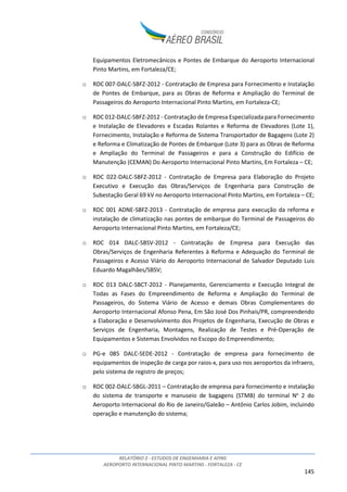 RELATÓRIO 2 - ESTUDOS DE ENGENHARIA E AFINS
AEROPORTO INTERNACIONAL PINTO MARTINS - FORTALEZA - CE
145
Equipamentos Eletromecânicos e Pontes de Embarque do Aeroporto Internacional
Pinto Martins, em Fortaleza/CE;
o RDC 007-DALC-SBFZ-2012 - Contratação de Empresa para Fornecimento e Instalação
de Pontes de Embarque, para as Obras de Reforma e Ampliação do Terminal de
Passageiros do Aeroporto Internacional Pinto Martins, em Fortaleza-CE;
o RDC 012-DALC-SBFZ-2012 - Contratação de Empresa Especializada para Fornecimento
e Instalação de Elevadores e Escadas Rolantes e Reforma de Elevadores (Lote 1),
Fornecimento, Instalação e Reforma de Sistema Transportador de Bagagens (Lote 2)
e Reforma e Climatização de Pontes de Embarque (Lote 3) para as Obras de Reforma
e Ampliação do Terminal de Passageiros e para a Construção do Edifício de
Manutenção (CEMAN) Do Aeroporto Internacional Pinto Martins, Em Fortaleza – CE;
o RDC 022-DALC-SBFZ-2012 - Contratação de Empresa para Elaboração do Projeto
Executivo e Execução das Obras/Serviços de Engenharia para Construção de
Subestação Geral 69 kV no Aeroporto Internacional Pinto Martins, em Fortaleza – CE;
o RDC 001 ADNE-SBFZ-2013 - Contratação de empresa para execução da reforma e
instalação de climatização nas pontes de embarque do Terminal de Passageiros do
Aeroporto Internacional Pinto Martins, em Fortaleza/CE;
o RDC 014 DALC-SBSV-2012 - Contratação de Empresa para Execução das
Obras/Serviços de Engenharia Referentes à Reforma e Adequação do Terminal de
Passageiros e Acesso Viário do Aeroporto Internacional de Salvador Deputado Luis
Eduardo Magalhães/SBSV;
o RDC 013 DALC-SBCT-2012 - Planejamento, Gerenciamento e Execução Integral de
Todas as Fases do Empreendimento de Reforma e Ampliação do Terminal de
Passageiros, do Sistema Viário de Acesso e demais Obras Complementares do
Aeroporto Internacional Afonso Pena, Em São José Dos Pinhais/PR, compreendendo
a Elaboração e Desenvolvimento dos Projetos de Engenharia, Execução de Obras e
Serviços de Engenharia, Montagens, Realização de Testes e Pré-Operação de
Equipamentos e Sistemas Envolvidos no Escopo do Empreendimento;
o PG-e 085 DALC-SEDE-2012 - Contratação de empresa para fornecimento de
equipamentos de inspeção de carga por raios-x, para uso nos aeroportos da infraero,
pelo sistema de registro de preços;
o RDC 002-DALC-SBGL-2011 – Contratação de empresa para fornecimento e instalação
do sistema de transporte e manuseio de bagagens (STMB) do terminal No
2 do
Aeroporto Internacional do Rio de Janeiro/Galeão – Antônio Carlos Jobim, incluindo
operação e manutenção do sistema;
 