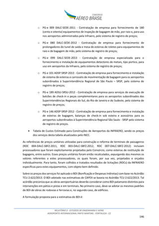 RELATÓRIO 2 - ESTUDOS DE ENGENHARIA E AFINS
AEROPORTO INTERNACIONAL PINTO MARTINS - FORTALEZA - CE
146
o PG-e 009 DALC-SEDE-2011 - Contratação de empresa para fornecimento de 180
(cento e oitenta) equipamentos de inspeção de bagagem de mão, por raio-x, para uso
nos aeroportos administrados pela Infraero, pelo sistema de registro de preços;
o PG-e 080 DALC-SEDE-2012 - Contratação de empresa para fornecimento de
prolongadores do tunel de saida e mesa de esteiras de roletes para equipamentos de
raio-x de bagagem de mão, pelo sistema de registro de preços;
o PG-e 099 DALC-SEDE-2013 - Contratação de empresa especializada para o
fornecimento e instalação de equipamentos detectores de metais, tipo portico, para
uso em aeroportos da Infraero, pelo sistema de registro de preços;
o PG-e 101 ADSP-SRSP-2013 - Contratação de empresa para fornecimento e instalação
de sistema de esteiras e carrosséis de movimentação de bagagem para os aeroportos
subordinados à Superintendência Regional de São Paulo – SRSP, pelo sistema de
registro de preços;
o PG-e 189 ADSU-SRSU-2012 - Contratação de empresa para serviços de execução de
balcões de check-in e peças complementares para os aeroportos subordinados das
Superintendências Regionais do Sul, do Rio de Janeiro e do Sudeste, pelo sistema de
registro de preços;
o PG-e 146 ADSP-SRSP-2012 - Contratação de empresa para fornecimento e instalação
de esteiras de bagagem, balanças de check-in sob esteira e acessórios para os
aeroportos subordinados à Superintendência Regional São Saulo - SRSP pelo sistema
de registro de preços.
• Tabela de Custos Estimado para Construções de Aeroportos da INFRAERO, sendo os preços
dos serviços desta tabela atualizados pelo INCC.
As referências de preços unitários utilizadas para construção e reforma de terminais de passageiros
(RDC 004-DALC-SBFZ-2011, RDC 003-DALC-SBFZ-2012, RDC 007-DALC-SBFZ-2012) incluiam
processadores que foram explicitamente projetados pelo Consórcio, como esteiras de restituição de
bagagens, entre outros. Esses preços unitários foram então recalculados, expurgando dos mesmos os
valores referentes a estes processadores, os quais foram, por sua vez, projetados e orçados
individualmente. Para tanto, foram colhidos e tratados resultados de licitações (RDCs) da INFRAERO
específicas para estes equipamentos, com objeto bem definido.
Sobre os preços dos serviços foi aplicado o BDI (Bonificação e Despesas Indiretas) com base no Acórdão
TCU 2.622/2013. O BDI adotado nas estimativas de CAPEX se baseia no Acórdão TCU 2.622/2013. Tal
acórdão preconiza que as obras aeroportuárias deverão considerar como BDI patamares distintos para
intervenções em pátios e pistas e em terminais. No primeiro caso, deve-se adotar os mesmos padrões
de BDI de obras de rodovias e ferrovias e, no segundo caso, de edifícios.
A formulação proposta para a estimativa do BDI é:
 