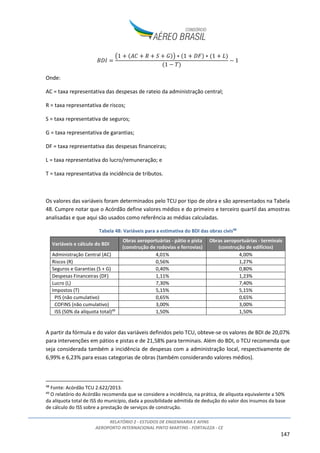RELATÓRIO 2 - ESTUDOS DE ENGENHARIA E AFINS
AEROPORTO INTERNACIONAL PINTO MARTINS - FORTALEZA - CE
147
'()
*1 ,- . / 0#1 ∗ 1 (3# ∗ 1 4#
1 5 6#
5 1
Onde:
AC = taxa representativa das despesas de rateio da administração central;
R = taxa representativa de riscos;
S = taxa representativa de seguros;
G = taxa representativa de garantias;
DF = taxa representativa das despesas financeiras;
L = taxa representativa do lucro/remuneração; e
T = taxa representativa da incidência de tributos.
Os valores das variáveis foram determinados pelo TCU por tipo de obra e são apresentados na Tabela
48. Cumpre notar que o Acórdão define valores médios e do primeiro e terceiro quartil das amostras
analisadas e que aqui são usados como referência as médias calculadas.
Tabela 48: Variáveis para a estimativa do BDI das obras civis48
Variáveis e cálculo do BDI
Obras aeroportuárias - pátio e pista
(construção de rodovias e ferrovias)
Obras aeroportuárias - terminais
(construção de edifícios)
Administração Central (AC) 4,01% 4,00%
Riscos (R) 0,56% 1,27%
Seguros e Garantias (S + G) 0,40% 0,80%
Despesas Financeiras (DF) 1,11% 1,23%
Lucro (L) 7,30% 7,40%
Impostos (T) 5,15% 5,15%
PIS (não cumulativo) 0,65% 0,65%
COFINS (não cumulativo) 3,00% 3,00%
ISS (50% da alíquota total)49
1,50% 1,50%
A partir da fórmula e do valor das variáveis definidos pelo TCU, obteve-se os valores de BDI de 20,07%
para intervenções em pátios e pistas e de 21,58% para terminais. Além do BDI, o TCU recomenda que
seja considerada também a incidência de despesas com a administração local, respectivamente de
6,99% e 6,23% para essas categorias de obras (também considerando valores médios).
48
Fonte: Acórdão TCU 2.622/2013.
49
O relatório do Acórdão recomenda que se considere a incidência, na prática, de alíquota equivalente a 50%
da alíquota total de ISS do município, dada a possibilidade admitida de dedução do valor dos insumos da base
de cálculo do ISS sobre a prestação de serviços de construção.
 