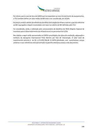 RELATÓRIO 2 - ESTUDOS DE ENGENHARIA E AFINS
AEROPORTO INTERNACIONAL PINTO MARTINS - FORTALEZA - CE
148
Por último, para o caso de itens de CAPEX que correspondam ao mero fornecimento de equipamentos,
o TCU também define um valor médio de BDI total a ser considerado, de 14,02%.
Os preços uniátios obtidos de referências de editais de licitação da Infraero tiveram a parcela referente
ao BDI expurgados e depois recalculados com base nos valores de BDI definidos pelo TCU.
Foi considerada, ainda, a obtenção pelo concessionário do benefício do REIDI (Regime Especial de
Incentivos para o Desenvolvimento da Infraestrutura) no percentual de 9,25%.
Nas tabelas a seguir estão apresentados os CAPEX consolidados das obras de ampliação, adequação e
melhoria do Aeroporto Internacional Pinto Martins por fase de intervenção. O valor total de
investimentos previsto é de R$ 1.272.970.706,38. O CAPEX detalhado, com quantitativos, preços
unitários e suas referências está apresentado na planilha eletrônica anexa a este documento.
 