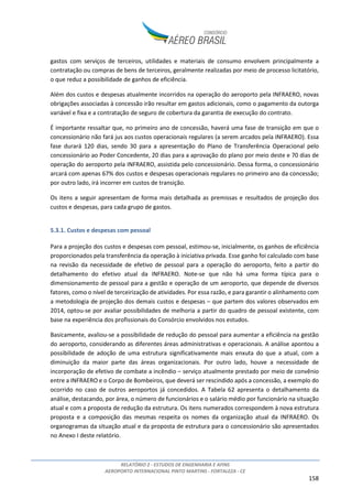 RELATÓRIO 2 - ESTUDOS DE ENGENHARIA E AFINS
AEROPORTO INTERNACIONAL PINTO MARTINS - FORTALEZA - CE
158
gastos com serviços de terceiros, utilidades e materiais de consumo envolvem principalmente a
contratação ou compras de bens de terceiros, geralmente realizadas por meio de processo licitatório,
o que reduz a possibilidade de ganhos de eficiência.
Além dos custos e despesas atualmente incorridos na operação do aeroporto pela INFRAERO, novas
obrigações associadas à concessão irão resultar em gastos adicionais, como o pagamento da outorga
variável e fixa e a contratação de seguro de cobertura da garantia de execução do contrato.
É importante ressaltar que, no primeiro ano de concessão, haverá uma fase de transição em que o
concessionário não fará jus aos custos operacionais regulares (a serem arcados pela INFRAERO). Essa
fase durará 120 dias, sendo 30 para a apresentação do Plano de Transferência Operacional pelo
concessionário ao Poder Concedente, 20 dias para a aprovação do plano por meio deste e 70 dias de
operação do aeroporto pela INFRAERO, assistida pelo concessionário. Dessa forma, o concessionário
arcará com apenas 67% dos custos e despesas operacionais regulares no primeiro ano da concessão;
por outro lado, irá incorrer em custos de transição.
Os itens a seguir apresentam de forma mais detalhada as premissas e resultados de projeção dos
custos e despesas, para cada grupo de gastos.
5.3.1. Custos e despesas com pessoal
Para a projeção dos custos e despesas com pessoal, estimou-se, inicialmente, os ganhos de eficiência
proporcionados pela transferência da operação à iniciativa privada. Esse ganho foi calculado com base
na revisão da necessidade de efetivo de pessoal para a operação do aeroporto, feito a partir do
detalhamento do efetivo atual da INFRAERO. Note-se que não há uma forma típica para o
dimensionamento de pessoal para a gestão e operação de um aeroporto, que depende de diversos
fatores, como o nível de terceirização de atividades. Por essa razão, e para garantir o alinhamento com
a metodologia de projeção dos demais custos e despesas – que partem dos valores observados em
2014, optou-se por avaliar possibilidades de melhoria a partir do quadro de pessoal existente, com
base na experiência dos profissionais do Consórcio envolvidos nos estudos.
Basicamente, avaliou-se a possibilidade de redução do pessoal para aumentar a eficiência na gestão
do aeroporto, considerando as diferentes áreas administrativas e operacionais. A análise apontou a
possibilidade de adoção de uma estrutura significativamente mais enxuta do que a atual, com a
diminuição da maior parte das áreas organizacionais. Por outro lado, houve a necessidade de
incorporação de efetivo de combate a incêndio – serviço atualmente prestado por meio de convênio
entre a INFRAERO e o Corpo de Bombeiros, que deverá ser rescindido após a concessão, a exemplo do
ocorrido no caso de outros aeroportos já concedidos. A Tabela 62 apresenta o detalhamento da
análise, destacando, por área, o número de funcionários e o salário médio por funcionário na situação
atual e com a proposta de redução da estrutura. Os itens numerados correspondem à nova estrutura
proposta e a composição das mesmas respeita os nomes da organização atual da INFRAERO. Os
organogramas da situação atual e da proposta de estrutura para o concessionário são apresentados
no Anexo I deste relatório.
 