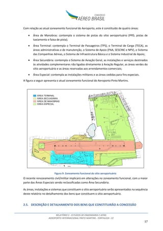 RELATÓRIO 2 - ESTUDOS DE ENGENHARIA E AFINS
AEROPORTO INTERNACIONAL PINTO MARTINS - FORTALEZA - CE
17
Com relação ao atual zoneamento funcional do Aeroporto, este é constituído de quatro áreas:
• Área de Manobras: contempla o sistema de pistas do sítio aeroportuário (PPD, pistas de
taxiamento e faixa de pista);
• Área Terminal: contempla o Terminal de Passageiros (TPS), o Terminal de Carga (TECA), as
áreas administrativas e de manutenção, o Sistema de Apoio (PAA, SESCINC e NPV), o Sistema
das Companhias Aéreas, o Sistema de Infraestrutura Básica e o Sistema Industrial de Apoio;
• Área Secundária: contempla o Sistema de Aviação Geral, as instalações e serviços destinados
às atividades complementares não ligadas diretamente à Aviação Regular, as áreas verdes do
sítio aeroportuário e as áreas reservadas aos arrendamentos comerciais;
• Área Especial: contempla as instalações militares e as áreas cedidas para fins especiais.
A figura a seguir apresenta o atual zoneamento funcional do Aeroporto Pinto Martins.
Figura 9: Zoneamento funcional do sítio aeroportuário
O recente renozeamento civil/militar implicará em alterações no zoneamento funcional, com a maior
parte das Áreas Especiais sendo reclassificadas como Área Secundária.
As áreas, instalações e sistemas que constituem o sítio aeroportuário serão apresentados na sequência
deste relatório no detalhamento dos bens que constituem o sítio aeroportuário.
2.5. DESCRIÇÃO E DETALHAMENTO DOS BENS QUE CONSTITUIRÃO A CONCESSÃO
 