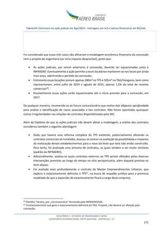 RELATÓRIO 2 - ESTUDOS DE ENGENHARIA E AFINS
AEROPORTO INTERNACIONAL PINTO MARTINS - FORTALEZA - CE
171
Tabela 65: Contratos em ação judicial em Ago/2015 - metragens em m2 e valores financeiros em R$/mês
Foi considerado que esses três casos não afetariam a modelagem econômico-financeira da concessão
nem o projeto de engenharia (ou teria impacto desprezível), posto que:
• As ações judiciais, por serem anteriores à concessão, deverão ser equacionadas junto à
INFRAERO. Eventualmente a ação permite a esses locatários manterem-se nos locais por ainda
mais anos, adentrando o período da concessão;
• Entretanto essas locações somam apenas 180m² no TPS e 505m² no TAG/Hangares, bem como
representaram, entre julho de 2014 e agosto de 2015, apenas 1,2% do total de receitas
comerciais60
;
• Possivelmente essas ações serão equacionadas até o início previsto para a concessão, em
2017.
De qualquer maneira, recomenda-se ao futuro concessionário que realize due diligence aprofundada
para análise e identificação de riscos associados a tais contratos. Não foram apontadas quaisquer
outras irregularidades nas relações de contratos disponibilizadas pela SAC.
Além da hipótese de que as ações judiciais não devem afetar a modelagem, a análise dos contratos
considerou também a seguinte abordagem:
• Dado que haverá uma reforma completa do TPS existente, potencialmente afetando os
contratos comerciais ali instalados, buscou-se centrar na avaliação da possibilidade e impactos
da realocação desses estabelecimentos para a nova ala leste que terá sido então construída.
Para tanto, foi analisada uma amostra de contratos, os quais tendem a ser muito similares
(padrão da INFRAERO);
• Adicionalmente, avaliou-se quais contratos externos ao TPS seriam afetados pelas diversas
intervenções previstas ao longo do tempo no sítio aeroportuário, além daquela prevista no
item abaixo;
• Foi avaliado mais profundamente o contrato da Master Empreendimentos Urbanos, que
explora o estacionamento defronte o TPS61
, na busca de respaldo jurídico para a premissa
modelada de que a expansão do estacionamento ficará a cargo desta empresa;
60
Planilha “receita_por_concessionário” fornecida pela INFRAERO/SAC.
61
O estacionamento que gere o estacionamento defronte do TAG, Propark, não deverá ser afetado pela
concessão.
A imagem vinculada não pode ser exibida. Talvez o arquivo tenha sido movido, renomeado ou excluído. Verifique se o vínculo aponta para o arquivo e o local corretos.
 