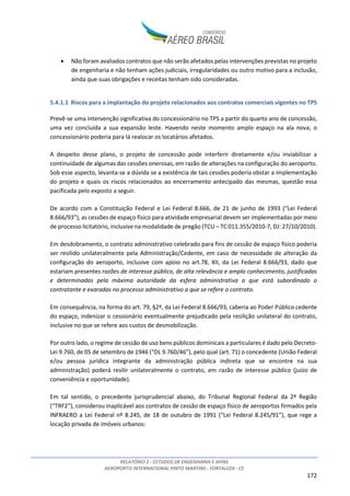 RELATÓRIO 2 - ESTUDOS DE ENGENHARIA E AFINS
AEROPORTO INTERNACIONAL PINTO MARTINS - FORTALEZA - CE
172
• Não foram avaliados contratos que não serão afetados pelas intervenções previstas no projeto
de engenharia e não tenham ações judiciais, irregularidades ou outro motivo para a inclusão,
ainda que suas obrigações e receitas tenham sido consideradas.
5.4.1.1 Riscos para a implantação do projeto relacionados aos contratos comerciais vigentes no TPS
Prevê-se uma intervenção significativa do concessionário no TPS a partir do quarto ano de concessão,
uma vez concluída a sua expansão leste. Havendo neste momento amplo espaço na ala nova, o
concessionário poderia para lá realocar os locatários afetados.
A despeito desse plano, o projeto de concessão pode interferir diretamente e/ou inviabilizar a
continuidade de algumas das cessões onerosas, em razão de alterações na configuração do aeroporto.
Sob esse aspecto, levanta-se a dúvida se a existência de tais cessões poderia obstar a implementação
do projeto e quais os riscos relacionados ao encerramento antecipado das mesmas, questão essa
pacificada pelo exposto a seguir.
De acordo com a Constituição Federal e Lei Federal 8.666, de 21 de junho de 1993 (“Lei Federal
8.666/93”), as cessões de espaço físico para atividade empresarial devem ser implementadas por meio
de processo licitatório, inclusive na modalidade de pregão (TCU – TC 011.355/2010-7, DJ: 27/10/2010).
Em desdobramento, o contrato administrativo celebrado para fins de cessão de espaço físico poderia
ser resilido unilateralmente pela Administração/Cedente, em caso de necessidade de alteração da
configuração do aeroporto, inclusive com apoio no art.78, XII, da Lei Federal 8.666/93, dado que
estariam presentes razões de interesse público, de alta relevância e amplo conhecimento, justificadas
e determinadas pela máxima autoridade da esfera administrativa a que está subordinado o
contratante e exaradas no processo administrativo a que se refere o contrato.
Em consequência, na forma do art. 79, §2º, da Lei Federal 8.666/93, caberia ao Poder Público cedente
do espaço, indenizar o cessionário eventualmente prejudicado pela resilição unilateral do contrato,
inclusive no que se refere aos custos de desmobilização.
Por outro lado, o regime de cessão de uso bens públicos dominicais a particulares é dado pelo Decreto-
Lei 9.760, de 05 de setembro de 1946 (“DL 9.760/46”), pelo qual (art. 71) o concedente (União Federal
e/ou pessoa jurídica integrante da administração pública indireta que se encontre na sua
administração) poderá resilir unilateralmente o contrato, em razão de interesse público (juízo de
conveniência e oportunidade).
Em tal sentido, o precedente jurisprudencial abaixo, do Tribunal Regional Federal da 2ª Região
(“TRF2”), considerou inaplicável aos contratos de cessão de espaço físico de aeroportos firmados pela
INFRAERO a Lei Federal nº 8.245, de 18 de outubro de 1991 (“Lei Federal 8.245/91”), que rege a
locação privada de imóveis urbanos:
 