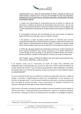 RELATÓRIO 2 - ESTUDOS DE ENGENHARIA E AFINS
AEROPORTO INTERNACIONAL PINTO MARTINS - FORTALEZA - CE
173
ADMINISTRATIVO. CIVIL. AÇÃO DE REINTEGRAÇÃO DE POSSE. LOCAÇÃO DE IMOVEIS DA
UNIÃO FEDERAL. DECRETO-LEI Nº. 9.760, DE 5 DE SETEMBRO DE 1946. APLICABILIDADE.
CONTRATO DE USO DO BEM PÚBLICO. RESCISÃO UNILATERAL. POSSIBILIDADE. MOTIVOS
DE INTERESSE PÚBLICO.
1. Incidente de Uniformização de Jurisprudência que não se admite em razão de não
demonstrar a existência do dissenso de interpretação atual nesta Corte, uma vez que
deixou a Parte Suscitante de fazer o necessário confronto analítico entre os julgados, não
restado comprovada a similitude das circunstâncias fáticas entre aqueles e a hipótese dos
autos.
2. A prorrogação contratual, além de justificada, tem que estar prevista nas hipóteses
legais, evitando-se que seja regra, o que, na verdade, é exceção.
3. Na hipótese, as regras de direito privado devem ser afastadas, pois contratos
celebrados sob a égide da Lei 9.760/46 sujeitam-se ao regime jurídico-administrativo, com
regras próprias e prevalentemente de Direito Público. O contrato em apreço firmado
entre a empresa pública e particular não se submete às normas ditadas à locação comum.
4. Tendo sido a agravada regularmente notificada para desocupar o imóvel e deixando de
tomar qualquer providência neste sentido, caracteriza-se aí o esbulho, legitimando o
sumário despejo na forma do artigo 71, do Decreto-lei 9.760/46. Merece ser mantida a
decisão que deferiu o pedido de antecipação de tutela por seus próprios fundamentos.
(TRF 2º Região – Agravo nº 2009.02.01.018645-0, Rel. Juíza Federal Convocada Maria Alice
Paim Lyard, DJ. 07/02/2011 – grifos acrescidos).
É de observar, ainda, que os instrumentos de cessão de espaço físico celebrados pela
INFRAERO/Cedente, disponibilizados para consulta em data room, contém previsão de hipótese de
resilição unilateral do contrato, “caso o aeroporto seja desativado ou sofra modificações em benefício
da operação aérea ou no interesse da segurança nacional, que não pemita a continuidade do negócio
do CONCESSIONÁRIO62
”.
Em suma, é possível assumir que (i) a existência de cessões de espaço físico não teria o condão de
impedir a concessão e implementação de ajustes e/ou reconfigurações no sitio aeroporto “em
benefício da operação aérea”; e (ii) não haveria fundamento jurídico para o cessionário prejudicado
pela interrupção do contrato demandar o futuro concessionário do aeroporto, limitando-se seu
interesse à obtenção de indenização do Poder Público/Concedente.
Desta maneira, não sendo a intenção do projeto inviabilizar nenhuma instalação comercial vigente no
TPS (mas sim realocar – temporariamente ou permanentemente – algumas, na medida do necessário,
para permitir a realização da reforma do existente) não se considerou na modelagem econômico-
62
Neste caso, o “concessionário” é o locatário, e não o concessionário do aeroporto.
 