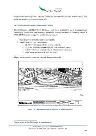 RELATÓRIO 2 - ESTUDOS DE ENGENHARIA E AFINS
AEROPORTO INTERNACIONAL PINTO MARTINS - FORTALEZA - CE
175
concessionário definirá prazos e cláusulas contratuais com os futuros usuários de forma a não criar
obstáculos ao pleno desenvolvimento do sítio.
5.4.2. Análise do contrato do estacionamento do TPS
O Contrato de concessão 02-2013-010-0039, cujo objeto é uma concessão de uso de áreas destinadas
à exploração comercial de estacionamento de veículos, firmado com MASTER EMPREENDIMENTOS
URBANOS LTDA possui as seguintes características principais:
• Prazo de concessão de 10 anos (vence em 2023);
• Área total de 39.617m² composta por:
o 21.200m² relativos ao estacionamento existente;
o 15.167m² relativos à uma expansão do estacionamento à leste;
o 3.250m² relativos à uma expansão do estacionamento à oeste; e
o Valor Global do contrato de R$44.652.000,00.
A figura abaixo mostra o croquis de expansão do estacionamento.
Figura 115: Croquis do contrato de concessão do estacionamento63
63
Fonte: Anexos do edital de licitação do estacionamento.
 