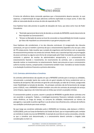 RELATÓRIO 2 - ESTUDOS DE ENGENHARIA E AFINS
AEROPORTO INTERNACIONAL PINTO MARTINS - FORTALEZA - CE
176
O termo de referência desta concessão apontava que o Concessionário deveria executar, às suas
expensas, a implementação de vagas adicionais conforme explicitado no croquis acima. A obra não
pôde ser executada devido ao atraso da obra de expansão do TPS.
Essa hipótese havia sido prevista no quadro de alocações de riscos, que aloca como risco do Poder
Concedente:
• “Restrição operacional decorrente de decisão ou omissão da INFRAERO, exceto decorrente de
fato imputável ao Concessionário”;
• “Atrasos na liberação do acesso ao local da concessão ou impossibilidade de imissão na posse
por fatos não imputáveis ao concessionário e que gerem prejuízos a ela”.
Duas hipóteses são consideráveis, à luz das cláusulas contratuais: (i) renegociação das cláusulas
contratuais, em que se mantém a premissa de que o estacionamento expandirá uma vez que a obra
do TPS esteja pronta. Cabe ressaltar que o projeto de engenharia está harmônico com as expansões
do estacionamento previstas nos anexos do contrato. Neste caso, é possível que haja uma prorrogação
do prazo contratual ou alguma outra forma de compensação pelo Poder Concedente, permanecendo
constante o patamar de receitas da administradora aeroportuária, e o concessionário do
estacionamento fazendo o investimento; (ii) encerramento do contrato, com a concessionária
devendo realizar os investimentos no estacionamento. Neste caso presume-se que a concessionária
auferiria receitas maiores, compensando o investimento também maior. Considera-se nestes Estudos
e na Avaliação Econômico-Financeira a primeira alternativa.
5.4.3. Contratos administrativos e Convênios
Os contratos administrativos são aqueles em que a INFRAERO contrata para si serviços ou utilidades,
remunerando o prestador (parte dos custos são em geral rateados de forma condominial com os
locatários do aeroporto). São contratos em geral de curta duração, ao redor de 12 meses, assegurando
maior flexibilidade na tomada de decisões. Os principais contratos são de fornecimento de energia
junto à COELCE, mas a INFRAERO mantém também uma série de contratos de prestação de serviços
como limpeza, segurança e de motoristas para os ônibus que servem as posições remotas.
O concessionário poderá, se quiser, assumir a posição da INFRAERO na gestão desses contratos uma
vez assumido o aeroporto. Todavia, a modelagem-economico financeira realizada considera uma
maior eficiência, ao longo do tempo, no consumo de utilidades relativamente ao número de
passageiros, o que pode na prática significar o uso de ativos mais eficientes e/ou esforços de melhoria
nas condições contratuais para esses serviços.
No que tange aos convênios celebrados junto à INFRAERO em Fortaleza, cabe destacar o CV0111-
CI/2012/0010, junto ao Corpo de Bombeiros do Estado do Ceará, que se responsabiliza pelo combate
ao incêndio (e recebe recursos da INFRAERO). A exemplo do ocorrido em outras concessões, entende-
se que o convênio será descontinuado, e a concessionária deverá contratar a brigada (vide
considerações no item 5.3.
 