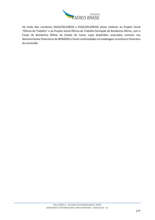 RELATÓRIO 2 - ESTUDOS DE ENGENHARIA E AFINS
AEROPORTO INTERNACIONAL PINTO MARTINS - FORTALEZA - CE
177
Há ainda dois convênios (0162/2012/0010 e 0162/2012/0010) ativos relativos ao Projeto Social
"Oficina do Trabalho" e ao Projeto Social Oficina do Trabalho formação de Bombeiros Mirins, com o
Corpo de Bombeiros Militar do Estado do Ceará, cujos dispêndios associados constam nos
demonstrativos financeiros da INFRAERO e foram contemplados na modelagem econômico-financeira
da concessão.
 