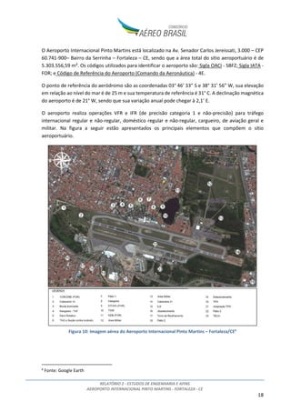 RELATÓRIO 2 - ESTUDOS DE ENGENHARIA E AFINS
AEROPORTO INTERNACIONAL PINTO MARTINS - FORTALEZA - CE
18
O Aeroporto Internacional Pinto Martins está localizado na Av. Senador Carlos Jereissati, 3.000 – CEP
60.741-900– Bairro da Serrinha – Fortaleza – CE, sendo que a área total do sítio aeroportuário é de
5.303.556,59 m². Os códigos utilizados para identificar o aeroporto são: Sigla OACI - SBFZ; Sigla IATA -
FOR; e Código de Referência do Aeroporto (Comando da Aeronáutica) - 4E.
O ponto de referência do aeródromo são as coordenadas 03° 46’ 33” S e 38° 31’ 56” W, sua elevação
em relação ao nível do mar é de 25 m e sua temperatura de referência é 31° C. A declinação magnética
do aeroporto é de 21° W, sendo que sua variação anual pode chegar à 2,1’ E.
O aeroporto realiza operações VFR e IFR (de precisão categoria 1 e não-precisão) para tráfego
internacional regular e não-regular, doméstico regular e não-regular, cargueiro, de aviação geral e
militar. Na figura a seguir estão apresentados os principais elementos que compõem o sítio
aeroportuário.
Figura 10: Imagem aérea do Aeroporto Internacional Pinto Martins – Fortaleza/CE6
6
Fonte: Google Earth
 