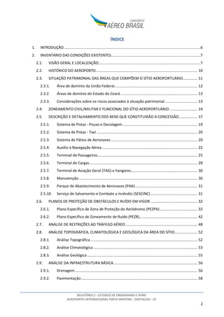 RELATÓRIO 2 - ESTUDOS DE ENGENHARIA E AFINS
AEROPORTO INTERNACIONAL PINTO MARTINS - FORTALEZA - CE
2
ÍNDICE
1. INTRODUÇÃO ...................................................................................................................................6
2. INVENTÁRIO DAS CONDIÇÕES EXISTENTES......................................................................................7
2.1. VISÃO GERAL E LOCALIZAÇÃO..................................................................................................7
2.2. HISTÓRICO DO AEROPORTO.................................................................................................. 10
2.3. SITUAÇÃO PATRIMONIAL DAS ÁREAS QUE COMPÕEM O SÍTIO AEROPORTUÁRIO.............. 11
2.3.1. Área de domínio da União Federal................................................................................ 12
2.3.2. Áreas de domínio do Estado do Ceará.......................................................................... 13
2.3.3. Considerações sobre os riscos associados à situação patrimonial ............................... 13
2.4. ZONEAMENTO CIVIL/MILITAR E FUNCIONAL DO SÍTIO AEROPORTUÁRIO........................... 14
2.5. DESCRIÇÃO E DETALHAMENTO DOS BENS QUE CONSTITUIRÃO A CONCESSÃO.................. 17
2.5.1. Sistema de Pistas - Pouso e Decolagem........................................................................ 19
2.5.2. Sistema de Pistas - Taxi ................................................................................................. 20
2.5.3. Sistema de Pátios de Aeronaves ................................................................................... 20
2.5.4. Auxílio à Navegação Aérea............................................................................................ 22
2.5.5. Terminal de Passageiros................................................................................................ 25
2.5.6. Terminal de Cargas........................................................................................................ 28
2.5.7. Terminal de Aviação Geral (TAG) e hangares................................................................ 30
2.5.8. Manutenção .................................................................................................................. 30
2.5.9. Parque de Abastecimento de Aeronaves (PAA)............................................................ 31
2.5.10. Serviço de Salvamento e Combate a Incêndio (SESCINC) ............................................. 31
2.6. PLANOS DE PROTEÇÃO DE OBSTÁCULOS E RUÍDO EM VIGOR ............................................. 32
2.6.1. Plano Específico de Zona de Proteção do Aeródromo (PEZPA) .................................... 32
2.6.2. Plano Específico de Zoneamento de Ruído (PEZR)........................................................ 42
2.7. ANÁLISE DE RESTRIÇÕES AO TRÁFEGO AÉREO ..................................................................... 48
2.8. ANÁLISE TOPOGRÁFICA, CLIMATOLÓGICA E GEOLÓGICA DA ÁREA DO SÍTIO...................... 52
2.8.1. Análise Topográfica....................................................................................................... 52
2.8.2. Análise Climatológica .................................................................................................... 53
2.8.3. Análise Geológica .......................................................................................................... 55
2.9. ANÁLISE DA INFRAESTRUTURA BÁSICA................................................................................. 56
2.9.1. Drenagem...................................................................................................................... 56
2.9.2. Pavimentação................................................................................................................ 58
 