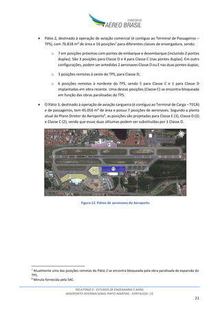 RELATÓRIO 2 - ESTUDOS DE ENGENHARIA E AFINS
AEROPORTO INTERNACIONAL PINTO MARTINS - FORTALEZA - CE
21
• Pátio 2, destinado à operação de aviação comercial (é contíguo ao Terminal de Passageiros –
TPS), com 76.818 m² de área e 16 posições7
para diferentes classes de envergadura, sendo:
o 7 em posições próximas com pontes de embarque e desembarque (incluindo 2 pontes
duplas). São 3 posições para Classe D e 4 para Classe C (nas pontes duplas). Em outrs
configurações, podem ser antedidas 2 aeronaves Classe D ou E nas duas pontes duplas;
o 3 posições remotas à oeste do TPS, para Classe D;
o 6 posições remotas à nordeste do TPS, sendo 5 para Classe C e 1 para Classe D
implantadas em obra recente. Uma destas posições (Classe C) se encontra bloqueada
em função das obras paralisadas do TPS.
• O Pátio 3, destinado à operação de aviação cargueira (é contíguo ao Terminal de Carga – TECA)
e de passageiros, tem 45.056 m² de área e possui 7 posições de aeronaves. Segundo a planta
atual do Plano Diretor do Aeroporto8
, as posições são projetadas para Classe E (3), Classe D (2)
e Classe C (2), sendo que essas duas últiumas podem ser substituídas por 1 Classe D.
Figura 12: Pátios de aeronaves do Aeroporto
7
Atualmente uma das posições remotas do Pátio 2 se encontra bloqueada pela obra paralisada de expansão do
TPS.
8
Minuta fornecida pela SAC.
 