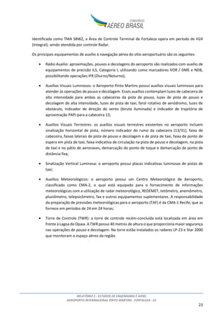 RELATÓRIO 2 - ESTUDOS DE ENGENHARIA E AFINS
AEROPORTO INTERNACIONAL PINTO MARTINS - FORTALEZA - CE
23
Identificada como TMA SBWZ, a Área de Controle Terminal de Fortaleza opera em período de H24
(Integral), sendo atendida por controle Radar.
Os principais equipamentos de auxílio à navegação aérea do sítio aeroportuário são os seguintes:
• Rádio Auxílio: aproximações, pousos e decolagens do aeroporto são realizados com auxílio de
equipamentos de precisão ILS, Categoria I, utilizando como marcadores VOR / DME e NDB,
possibilitando operações IFR (Diurno/Noturno);
• Auxílios Visuais Luminosos: o Aeroporto Pinto Martins possui auxílios visuais luminosos para
atender às operações de pouso e decolagem. Esses auxílios contemplam luzes de cabeceira de
alta intensidade para ambas as cabeceiras da pista de pouso, luzes de pista de pouso e
decolagem de alta intensidade, luzes de pista de taxi, farol rotativo de aeródromo, luzes de
obstáculo, indicador de direção do vento (biruta iluminada) e indicador de trajetória de
aproximação PAPI para a cabeceira 13;
• Auxílios Visuais Terrestres: os auxílios visuais terrestres existentes no aeroporto incluem
sinalização horizontal de pista, número indicador do rumo da cabeceira (13/31), faixa de
cabeceira, faixas laterais de pista de pouso e decolagem e de pista de taxi, faixa de ponto de
espera em pista de taxi, faixa indicativa de circulação na pista de pouso e decolagem, na pista
de taxi e no pátio de aeronaves, demarcação do ponto de toque e demarcação de ponto de
distância fixa;
• Sinalização Vertical Luminosa: o aeroporto possui placas indicativas luminosas de pistas de
taxi;
• Auxílios Meteorológicos: o aeroporto possui um Centro Meteorológico de Aeroporto,
classificado como CMA-2, o qual está equipado para o fornecimento de informações
meteorológicas com a utilização de radar meteorológico, REDEMET, tetômetro, anemômetro,
pluviômetro, telepsicômetro, fax e outros equipamentos suplementares. A responsabilidade
da preparação de previsões meteorológicas para o aeroporto (TAF) é da CMA-1 Recife, que as
fornece em períodos de 24 em 24 horas;
• Torre de Controle (TWR): a torre de controle recém-concluída está localizada em área em
frente à Lagoa do Opaia. A TWR possui 40 metros de altura o que proporciona maior segurança
nas operações de pouso e decolagem. Na torre estão instalados os radares LP-23 e Star 2000
que monitoram o espaço aéreo da região.
 