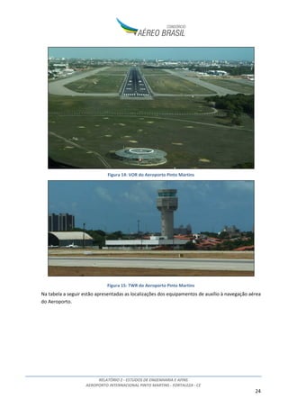 RELATÓRIO 2 - ESTUDOS DE ENGENHARIA E AFINS
AEROPORTO INTERNACIONAL PINTO MARTINS - FORTALEZA - CE
24
Figura 14: VOR do Aeroporto Pinto Martins
Figura 15: TWR do Aeroporto Pinto Martins
Na tabela a seguir estão apresentadas as localizações dos equipamentos de auxílio à navegação aérea
do Aeroporto.
 