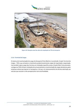 RELATÓRIO 2 - ESTUDOS DE ENGENHARIA E AFINS
AEROPORTO INTERNACIONAL PINTO MARTINS - FORTALEZA - CE
28
Figura 18: Situação atual das obras de ampliação do TPS do Aeroporto
2.5.6. Terminal de Cargas
O sistema de movimentação de cargas do Aeroporto Pinto Martins é constituído: (i) pelo Terminal de
Cargas – TECA, que armazena e movimenta predominantemente cargas de importação e exportação,
mas também opera cargas dos Correios em instalação específica anexa; (ii) pelo Pátio 3 de aeronaves,
contíguo ao TECA; (iii) por instalações de armazenamento e movimentação de cargas domésticas pelas
empresas aéreas que operam no aeroporto; e (iv) por um estacionamento de veículos destinado aos
veículos que acessam o sítio aeroportuário com essa finalidade.
 
