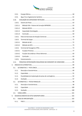 RELATÓRIO 2 - ESTUDOS DE ENGENHARIA E AFINS
AEROPORTO INTERNACIONAL PINTO MARTINS - FORTALEZA - CE
2
ÍNDICE
1. INTRODUÇÃO ...................................................................................................................................6
2. INVENTÁRIO DAS CONDIÇÕES EXISTENTES......................................................................................7
2.1. VISÃO GERAL E LOCALIZAÇÃO..................................................................................................7
2.2. HISTÓRICO DO AEROPORTO.................................................................................................. 10
2.3. SITUAÇÃO PATRIMONIAL DAS ÁREAS QUE COMPÕEM O SÍTIO AEROPORTUÁRIO.............. 11
2.3.1. Área de domínio da União Federal................................................................................ 12
2.3.2. Áreas de domínio do Estado do Ceará.......................................................................... 13
2.3.3. Considerações sobre os riscos associados à situação patrimonial ............................... 13
2.4. ZONEAMENTO CIVIL/MILITAR E FUNCIONAL DO SÍTIO AEROPORTUÁRIO........................... 14
2.5. DESCRIÇÃO E DETALHAMENTO DOS BENS QUE CONSTITUIRÃO A CONCESSÃO.................. 17
2.5.1. Sistema de Pistas - Pouso e Decolagem........................................................................ 19
2.5.2. Sistema de Pistas - Taxi ................................................................................................. 20
2.5.3. Sistema de Pátios de Aeronaves ................................................................................... 20
2.5.4. Auxílio à Navegação Aérea............................................................................................ 22
2.5.5. Terminal de Passageiros................................................................................................ 25
2.5.6. Terminal de Cargas........................................................................................................ 28
2.5.7. Terminal de Aviação Geral (TAG) e hangares................................................................ 30
2.5.8. Manutenção .................................................................................................................. 30
2.5.9. Parque de Abastecimento de Aeronaves (PAA)............................................................ 31
2.5.10. Serviço de Salvamento e Combate a Incêndio (SESCINC) ............................................. 31
2.6. PLANOS DE PROTEÇÃO DE OBSTÁCULOS E RUÍDO EM VIGOR ............................................. 32
2.6.1. Plano Específico de Zona de Proteção do Aeródromo (PEZPA) .................................... 32
2.6.2. Plano Específico de Zoneamento de Ruído (PEZR)........................................................ 42
2.7. ANÁLISE DE RESTRIÇÕES AO TRÁFEGO AÉREO ..................................................................... 48
2.8. ANÁLISE TOPOGRÁFICA, CLIMATOLÓGICA E GEOLÓGICA DA ÁREA DO SÍTIO...................... 52
2.8.1. Análise Topográfica....................................................................................................... 52
2.8.2. Análise Climatológica .................................................................................................... 53
2.8.3. Análise Geológica .......................................................................................................... 55
2.9. ANÁLISE DA INFRAESTRUTURA BÁSICA................................................................................. 56
2.9.1. Drenagem...................................................................................................................... 56
2.9.2. Pavimentação................................................................................................................ 58
 