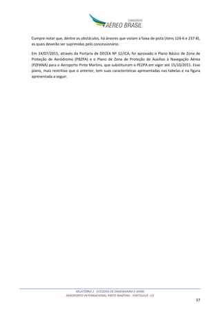 RELATÓRIO 2 - ESTUDOS DE ENGENHARIA E AFINS
AEROPORTO INTERNACIONAL PINTO MARTINS - FORTALEZA - CE
37
Cumpre notar que, dentre os obstáculos, há árvores que violam a faixa de pista (itens 124-6 e 237-8),
as quais deverão ser suprimidas pelo concessionário.
Em 14/07/2015, através da Portaria de DECEA Nº 12/ICA, foi aprovado o Plano Básico de Zona de
Proteção de Aeródromo (PBZPA) e o Plano de Zona de Proteção de Auxílios à Navegação Aérea
(PZPANA) para o Aeroporto Pinto Martins, que substituíram o PEZPA em vigor até 15/10/2015. Esse
plano, mais restritivo que o anterior, tem suas características apresentadas nas tabelas e na figura
apresentada a seguir.
 
