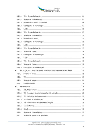 RELATÓRIO 2 - ESTUDOS DE ENGENHARIA E AFINS
AEROPORTO INTERNACIONAL PINTO MARTINS - FORTALEZA - CE
2
ÍNDICE
1. INTRODUÇÃO ...................................................................................................................................6
2. INVENTÁRIO DAS CONDIÇÕES EXISTENTES......................................................................................7
2.1. VISÃO GERAL E LOCALIZAÇÃO..................................................................................................7
2.2. HISTÓRICO DO AEROPORTO.................................................................................................. 10
2.3. SITUAÇÃO PATRIMONIAL DAS ÁREAS QUE COMPÕEM O SÍTIO AEROPORTUÁRIO.............. 11
2.3.1. Área de domínio da União Federal................................................................................ 12
2.3.2. Áreas de domínio do Estado do Ceará.......................................................................... 13
2.3.3. Considerações sobre os riscos associados à situação patrimonial ............................... 13
2.4. ZONEAMENTO CIVIL/MILITAR E FUNCIONAL DO SÍTIO AEROPORTUÁRIO........................... 14
2.5. DESCRIÇÃO E DETALHAMENTO DOS BENS QUE CONSTITUIRÃO A CONCESSÃO.................. 17
2.5.1. Sistema de Pistas - Pouso e Decolagem........................................................................ 19
2.5.2. Sistema de Pistas - Taxi ................................................................................................. 20
2.5.3. Sistema de Pátios de Aeronaves ................................................................................... 20
2.5.4. Auxílio à Navegação Aérea............................................................................................ 22
2.5.5. Terminal de Passageiros................................................................................................ 25
2.5.6. Terminal de Cargas........................................................................................................ 28
2.5.7. Terminal de Aviação Geral (TAG) e hangares................................................................ 30
2.5.8. Manutenção .................................................................................................................. 30
2.5.9. Parque de Abastecimento de Aeronaves (PAA)............................................................ 31
2.5.10. Serviço de Salvamento e Combate a Incêndio (SESCINC) ............................................. 31
2.6. PLANOS DE PROTEÇÃO DE OBSTÁCULOS E RUÍDO EM VIGOR ............................................. 32
2.6.1. Plano Específico de Zona de Proteção do Aeródromo (PEZPA) .................................... 32
2.6.2. Plano Específico de Zoneamento de Ruído (PEZR)........................................................ 42
2.7. ANÁLISE DE RESTRIÇÕES AO TRÁFEGO AÉREO ..................................................................... 48
2.8. ANÁLISE TOPOGRÁFICA, CLIMATOLÓGICA E GEOLÓGICA DA ÁREA DO SÍTIO...................... 52
2.8.1. Análise Topográfica....................................................................................................... 52
2.8.2. Análise Climatológica .................................................................................................... 53
2.8.3. Análise Geológica .......................................................................................................... 55
2.9. ANÁLISE DA INFRAESTRUTURA BÁSICA................................................................................. 56
2.9.1. Drenagem...................................................................................................................... 56
2.9.2. Pavimentação................................................................................................................ 58
 