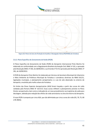 RELATÓRIO 2 - ESTUDOS DE ENGENHARIA E AFINS
AEROPORTO INTERNACIONAL PINTO MARTINS - FORTALEZA - CE
42
Figura 26: Plano de Zona de Proteção de Auxílios à Navegação Aérea (PEZPANA) de Fortaleza
2.6.2. Plano Específico de Zoneamento de Ruído (PEZR)
O Plano Específico de Zoneamento de Ruído (PEZR) do Aeroporto Internacional Pinto Martins foi
elaborado em conformidade com o Regulamento Brasileiro da Aviação Civil, RBAC nº 161, e aprovado
pela Resolução ANAC nº 202, de 28/09/2011; sua Emenda nº 01 foi aprovada pela Resolução ANAC nº
281, de 10/09/2013.
O PEZR do Aeroporto Pinto Martins foi elaborado por técnicos da Secretaria Municipal de Urbanismo
e Meio Ambiente da Prefeitura Municipal de Fortaleza e considerou diretrizes do RBAC-161/11,
legislações municipais, o planejamento aeroportuário e o uso do solo observado no entorno do
Aeroporto, envolvido pela malha urbana de Fortaleza.
Os limites das Áreas Especiais Aeroportuárias (AEA) foram traçados a partir das curvas de ruído
validadas pela Portaria ANAC N° 1617/13. Essas curvas refletem o planejamento previsto no Plano
Diretor aeroportuário, bem como a indicação de um novo procedimento nas trajetórias de saída para
decolagem, adotada para redução dos efeitos do ruído aeronáutico na área de entorno do Aeroporto.
O novo PEZR é composto por cinco AEA, que são delimitadas por cinco curvas de ruído (65, 70, 75, 80
e 85 dB(A)).
 