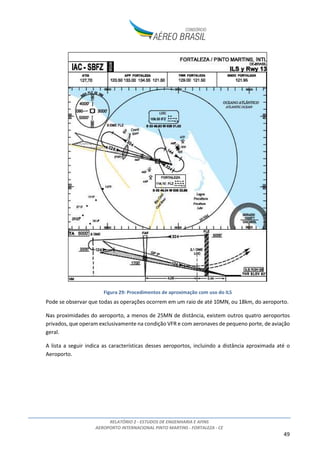 RELATÓRIO 2 - ESTUDOS DE ENGENHARIA E AFINS
AEROPORTO INTERNACIONAL PINTO MARTINS - FORTALEZA - CE
49
Figura 29: Procedimentos de aproximação com uso do ILS
Pode se observar que todas as operações ocorrem em um raio de até 10MN, ou 18km, do aeroporto.
Nas proximidades do aeroporto, a menos de 25MN de distância, existem outros quatro aeroportos
privados, que operam exclusivamente na condição VFR e com aeronaves de pequeno porte, de aviação
geral.
A lista a seguir indica as características desses aeroportos, incluindo a distância aproximada até o
Aeroporto.
 