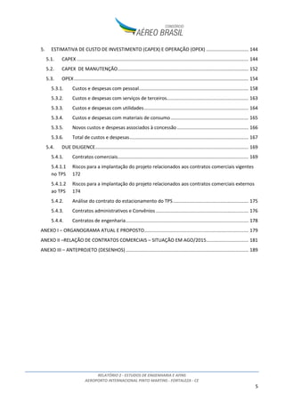 RELATÓRIO 2 - ESTUDOS DE ENGENHARIA E AFINS
AEROPORTO INTERNACIONAL PINTO MARTINS - FORTALEZA - CE
2
ÍNDICE
1. INTRODUÇÃO ...................................................................................................................................6
2. INVENTÁRIO DAS CONDIÇÕES EXISTENTES......................................................................................7
2.1. VISÃO GERAL E LOCALIZAÇÃO..................................................................................................7
2.2. HISTÓRICO DO AEROPORTO.................................................................................................. 10
2.3. SITUAÇÃO PATRIMONIAL DAS ÁREAS QUE COMPÕEM O SÍTIO AEROPORTUÁRIO.............. 11
2.3.1. Área de domínio da União Federal................................................................................ 12
2.3.2. Áreas de domínio do Estado do Ceará.......................................................................... 13
2.3.3. Considerações sobre os riscos associados à situação patrimonial ............................... 13
2.4. ZONEAMENTO CIVIL/MILITAR E FUNCIONAL DO SÍTIO AEROPORTUÁRIO........................... 14
2.5. DESCRIÇÃO E DETALHAMENTO DOS BENS QUE CONSTITUIRÃO A CONCESSÃO.................. 17
2.5.1. Sistema de Pistas - Pouso e Decolagem........................................................................ 19
2.5.2. Sistema de Pistas - Taxi ................................................................................................. 20
2.5.3. Sistema de Pátios de Aeronaves ................................................................................... 20
2.5.4. Auxílio à Navegação Aérea............................................................................................ 22
2.5.5. Terminal de Passageiros................................................................................................ 25
2.5.6. Terminal de Cargas........................................................................................................ 28
2.5.7. Terminal de Aviação Geral (TAG) e hangares................................................................ 30
2.5.8. Manutenção .................................................................................................................. 30
2.5.9. Parque de Abastecimento de Aeronaves (PAA)............................................................ 31
2.5.10. Serviço de Salvamento e Combate a Incêndio (SESCINC) ............................................. 31
2.6. PLANOS DE PROTEÇÃO DE OBSTÁCULOS E RUÍDO EM VIGOR ............................................. 32
2.6.1. Plano Específico de Zona de Proteção do Aeródromo (PEZPA) .................................... 32
2.6.2. Plano Específico de Zoneamento de Ruído (PEZR)........................................................ 42
2.7. ANÁLISE DE RESTRIÇÕES AO TRÁFEGO AÉREO ..................................................................... 48
2.8. ANÁLISE TOPOGRÁFICA, CLIMATOLÓGICA E GEOLÓGICA DA ÁREA DO SÍTIO...................... 52
2.8.1. Análise Topográfica....................................................................................................... 52
2.8.2. Análise Climatológica .................................................................................................... 53
2.8.3. Análise Geológica .......................................................................................................... 55
2.9. ANÁLISE DA INFRAESTRUTURA BÁSICA................................................................................. 56
2.9.1. Drenagem...................................................................................................................... 56
2.9.2. Pavimentação................................................................................................................ 58
 