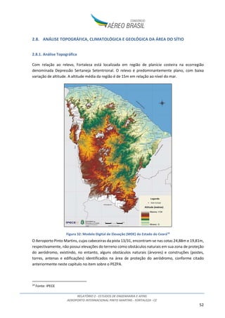 RELATÓRIO 2 - ESTUDOS DE ENGENHARIA E AFINS
AEROPORTO INTERNACIONAL PINTO MARTINS - FORTALEZA - CE
52
2.8. ANÁLISE TOPOGRÁFICA, CLIMATOLÓGICA E GEOLÓGICA DA ÁREA DO SÍTIO
2.8.1. Análise Topográfica
Com relação ao relevo, Fortaleza está localizada em região de planície costeira na ecorregião
denominada Depressão Sertaneja Setentrional. O relevo é predominantemente plano, com baixa
variação de altitude. A altitude média da região é de 15m em relação ao nível do mar.
Figura 32: Modelo Digital de Elevação (MDE) do Estado do Ceará18
O Aeroporto Pinto Martins, cujas cabeceiras da pista 13/31, encontram-se nas cotas 24,88m e 19,81m,
respectivamente, não possui elevações do terreno como obstáculos naturais em sua zona de proteção
do aeródromo, existindo, no entanto, alguns obstáculos naturais (árvores) e construções (postes,
torres, antenas e edificações) identificados na área de proteção do aeródromo, conforme citado
anteriormente neste capítulo no item sobre o PEZPA.
18
Fonte: IPECE
 