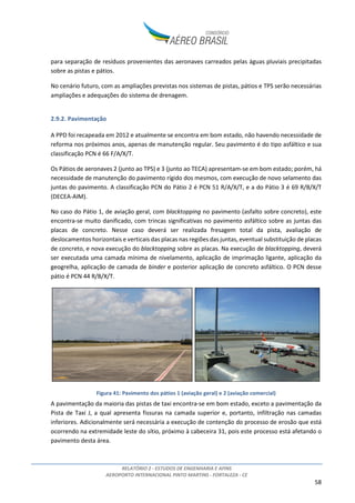 RELATÓRIO 2 - ESTUDOS DE ENGENHARIA E AFINS
AEROPORTO INTERNACIONAL PINTO MARTINS - FORTALEZA - CE
58
para separação de resíduos provenientes das aeronaves carreados pelas águas pluviais precipitadas
sobre as pistas e pátios.
No cenário futuro, com as ampliações previstas nos sistemas de pistas, pátios e TPS serão necessárias
ampliações e adequações do sistema de drenagem.
2.9.2. Pavimentação
A PPD foi recapeada em 2012 e atualmente se encontra em bom estado, não havendo necessidade de
reforma nos próximos anos, apenas de manutenção regular. Seu pavimento é do tipo asfáltico e sua
classificação PCN é 66 F/A/X/T.
Os Pátios de aeronaves 2 (junto ao TPS) e 3 (junto ao TECA) apresentam-se em bom estado; porém, há
necessidade de manutenção do pavimento rígido dos mesmos, com execução de novo selamento das
juntas do pavimento. A classificação PCN do Pátio 2 é PCN 51 R/A/X/T, e a do Pátio 3 é 69 R/B/X/T
(DECEA-AIM).
No caso do Pátio 1, de aviação geral, com blacktopping no pavimento (asfalto sobre concreto), este
encontra-se muito danificado, com trincas significativas no pavimento asfáltico sobre as juntas das
placas de concreto. Nesse caso deverá ser realizada fresagem total da pista, avaliação de
deslocamentos horizontais e verticais das placas nas regiões das juntas, eventual substituição de placas
de concreto, e nova execução do blacktopping sobre as placas. Na execução de blacktopping, deverá
ser executada uma camada mínima de nivelamento, aplicação de imprimação ligante, aplicação da
geogrelha, aplicação de camada de binder e posterior aplicação de concreto asfáltico. O PCN desse
pátio é PCN 44 R/B/X/T.
Figura 41: Pavimento dos pátios 1 (aviação geral) e 2 (aviação comercial)
A pavimentação da maioria das pistas de taxi encontra-se em bom estado, exceto a pavimentação da
Pista de Taxi J, a qual apresenta fissuras na camada superior e, portanto, infiltração nas camadas
inferiores. Adicionalmente será necessária a execução de contenção do processo de erosão que está
ocorrendo na extremidade leste do sítio, próximo à cabeceira 31, pois este processo está afetando o
pavimento desta área.
 