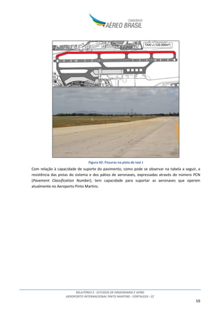 RELATÓRIO 2 - ESTUDOS DE ENGENHARIA E AFINS
AEROPORTO INTERNACIONAL PINTO MARTINS - FORTALEZA - CE
59
Figura 42: Fissuras na pista de taxi J
Com relação à capacidade de suporte do pavimento, como pode se observar na tabela a seguir, a
resistência das pistas do sistema e dos pátios de aeronaves, expressadas através do número PCN
(Pavement Classification Number), tem capacidade para suportar as aeronaves que operam
atualmente no Aeroporto Pinto Martins.
 
